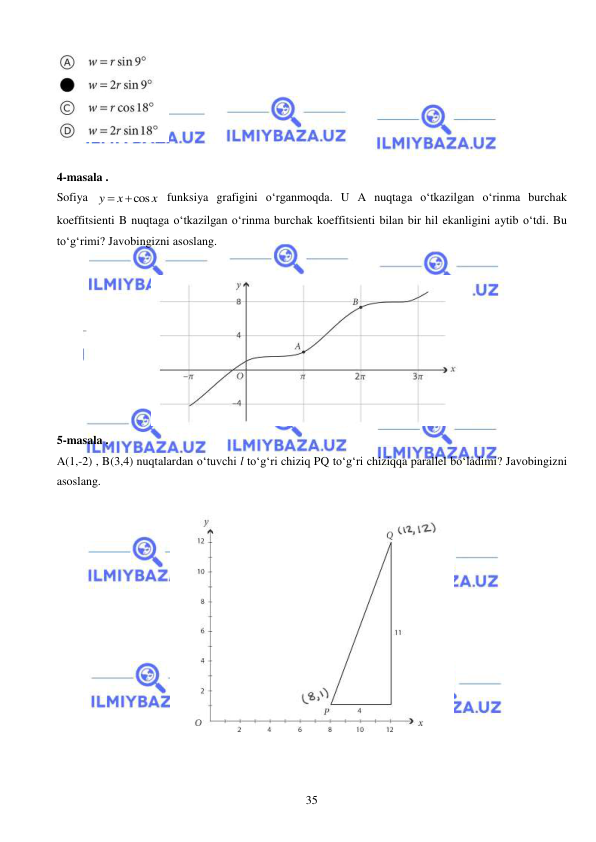  
 
35 
 
 
4-masala . 
Sofiya 
cos
y
x
x


 funksiya grafigini o‘rganmoqda. U A nuqtaga o‘tkazilgan o‘rinma burchak 
koeffitsienti B nuqtaga o‘tkazilgan o‘rinma burchak koeffitsienti bilan bir hil ekanligini aytib o‘tdi. Bu 
to‘g‘rimi? Javobingizni asoslang.   
 
 
5-masala . 
A(1,-2) , B(3,4) nuqtalardan o‘tuvchi l to‘g‘ri chiziq PQ to‘g‘ri chiziqqa parallel bo‘ladimi? Javobingizni 
asoslang.  
 
 
