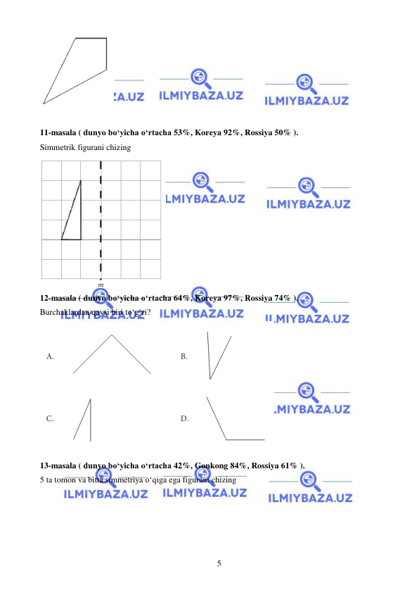  
 
5 
 
 
11-masala ( dunyo bo‘yicha o‘rtacha 53%, Koreya 92%, Rossiya 50% ).  
Simmetrik figurani chizing 
 
12-masala ( dunyo bo‘yicha o‘rtacha 64%, Koreya 97%, Rossiya 74% ).  
Burchaklardan qaysi biri to‘g‘ri? 
 
13-masala ( dunyo bo‘yicha o‘rtacha 42%, Gonkong 84%, Rossiya 61% ).  
5 ta tomon va bitta simmetriya o‘qiga ega figurani chizing 
