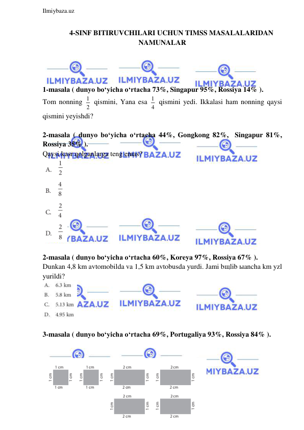  
Ilmiybaza.uz 
 
4-SINF BITIRUVCHILARI UCHUN TIMSS MASALALARIDAN 
NAMUNALAR 
 
 
 
 
1-masala ( dunyo bo‘yicha o‘rtacha 73%, Singapur 95%, Rossiya 14% ).  
Tom nonning 1
2  qismini, Yana esa 1
4  qismini yedi. Ikkalasi ham nonning qaysi 
qismini yeyishdi? 
 
2-masala ( dunyo bo‘yicha o‘rtacha 44%, Gongkong 82%,  Singapur 81%, 
Rossiya 35% ).  
Qaysi kasr qolganlarga teng emas? 
 
 
2-masala ( dunyo bo‘yicha o‘rtacha 60%, Koreya 97%, Rossiya 67% ).  
Dunkan 4,8 km avtomobilda va 1,5 km avtobusda yurdi. Jami bщlib ыancha km yzl 
yurildi?  
 
 
3-masala ( dunyo bo‘yicha o‘rtacha 69%, Portugaliya 93%, Rossiya 84% ).  
 
 
 
