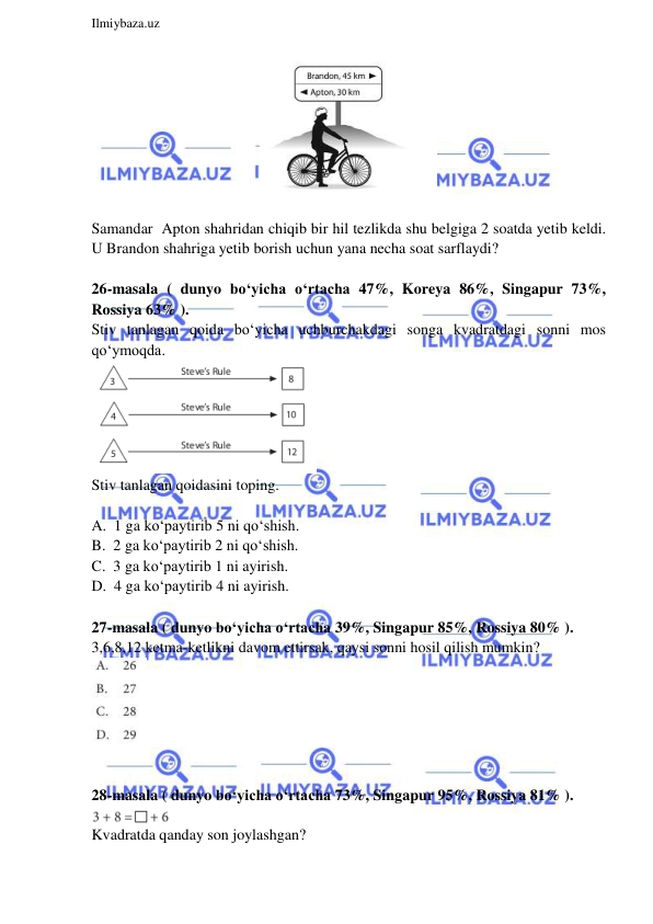  
Ilmiybaza.uz 
 
 
 
Samandar  Apton shahridan chiqib bir hil tezlikda shu belgiga 2 soatda yetib keldi. 
U Brandon shahriga yetib borish uchun yana necha soat sarflaydi?  
 
26-masala ( dunyo bo‘yicha o‘rtacha 47%, Koreya 86%, Singapur 73%, 
Rossiya 63% ).  
Stiv tanlagan qoida bo‘yicha uchburchakdagi songa kvadratdagi sonni mos 
qo‘ymoqda.  
 
Stiv tanlagan qoidasini toping. 
 
A.  1 ga ko‘paytirib 5 ni qo‘shish. 
B.  2 ga ko‘paytirib 2 ni qo‘shish. 
C.  3 ga ko‘paytirib 1 ni ayirish. 
D.  4 ga ko‘paytirib 4 ni ayirish.  
 
27-masala ( dunyo bo‘yicha o‘rtacha 39%, Singapur 85%, Rossiya 80% ).  
3,6,8,12 ketma-ketlikni davom ettirsak, qaysi sonni hosil qilish mumkin? 
 
 
 
28-masala ( dunyo bo‘yicha o‘rtacha 73%, Singapur 95%, Rossiya 81% ).  
 
Kvadratda qanday son joylashgan? 
  
 
