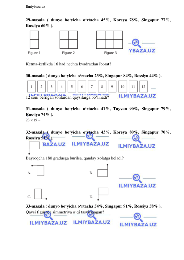  
Ilmiybaza.uz 
 
29-masala ( dunyo bo‘yicha o‘rtacha 45%, Koreya 78%, Singapur 77%, 
Rossiya 60% ).  
 
 
Ketma-ketlikda 16 had nechta kvadratdan iborat? 
 
30-masala ( dunyo bo‘yicha o‘rtacha 23%, Singapur 84%, Rossiya 44% ).  
 
12 soni berilgan sonlardan qaysilarga bo‘linadi? 
 
31-masala ( dunyo bo‘yicha o‘rtacha 41%, Tayvan 90%, Singapur 79%, 
Rossiya 74% ).  
 
 
32-masala ( dunyo bo‘yicha o‘rtacha 43%, Koreya 80%, Singapur 70%, 
Rossiya 51% ).  
 
Bayroqcha 180 gradusga burilsa, qanday xolatga keladi? 
 
33-masala ( dunyo bo‘yicha o‘rtacha 54%, Singapur 91%, Rossiya 58% ). 
Qaysi figurada simmetriya o‘qi tasvirlangan?  
