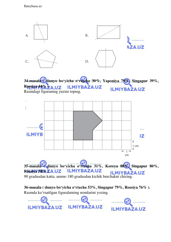  
Ilmiybaza.uz 
 
 
 
34-masala ( dunyo bo‘yicha o‘rtacha 30%, Yaponiya 79%, Singapur 39%, 
Rossiya 44% ). 
Rasmdagi figuraning yuzini toping.  
 
 
 
35-masala ( dunyo bo‘yicha o‘rtacha 31%, Koreya 88%, Singapur 80%, 
Rossiya 38% ). 
90 gradusdan katta, ammo 180 gradusdan kichik burchakni chizing. 
 
36-masala ( dunyo bo‘yicha o‘rtacha 53%, Singapur 79%, Rossiya 76% ). 
Rasmda ko‘rsatilgan figuralarning nomlarini yozing.  
