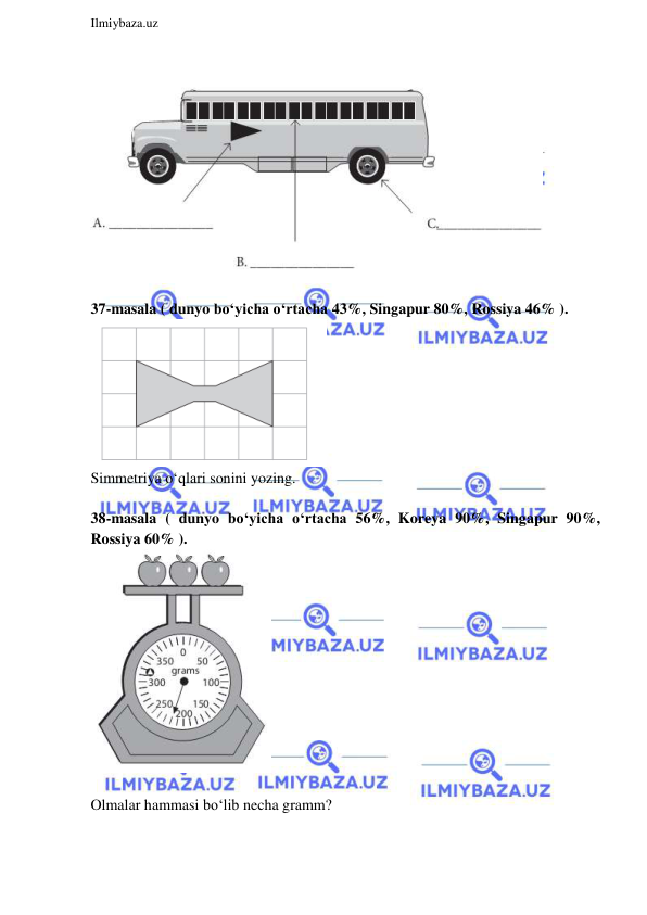  
Ilmiybaza.uz 
 
 
 
37-masala ( dunyo bo‘yicha o‘rtacha 43%, Singapur 80%, Rossiya 46% ). 
 
Simmetriya o‘qlari sonini yozing. 
 
38-masala ( dunyo bo‘yicha o‘rtacha 56%, Koreya 90%, Singapur 90%, 
Rossiya 60% ). 
 
 
Olmalar hammasi bo‘lib necha gramm? 
 
