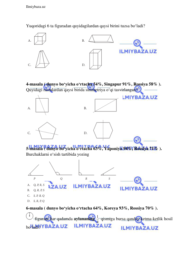  
Ilmiybaza.uz 
 
 
Yuqoridagi 6 ta figuradan quyidagilardan qaysi birini tuzsa bo‘ladi?   
 
 
4-masala ( dunyo bo‘yicha o‘rtacha 54%, Singapur 91%, Rossiya 58% ).  
Quyidagi rasmlardan qaysi birida simmetriya o‘qi tasvirlangan? 
 
5-masala ( dunyo bo‘yicha o‘rtacha 63%, Yaponiya 94%, Rossiya 71% ).  
Burchaklarni o‘sish tartibida yozing 
 
 
6-masala ( dunyo bo‘yicha o‘rtacha 64%, Koreya 93%, Rossiya 70% ).  
 figurani har qadamda aylananing 1
4  qismiga bursa qanday ketma-ketlik hosil 
bo‘ladi?   
