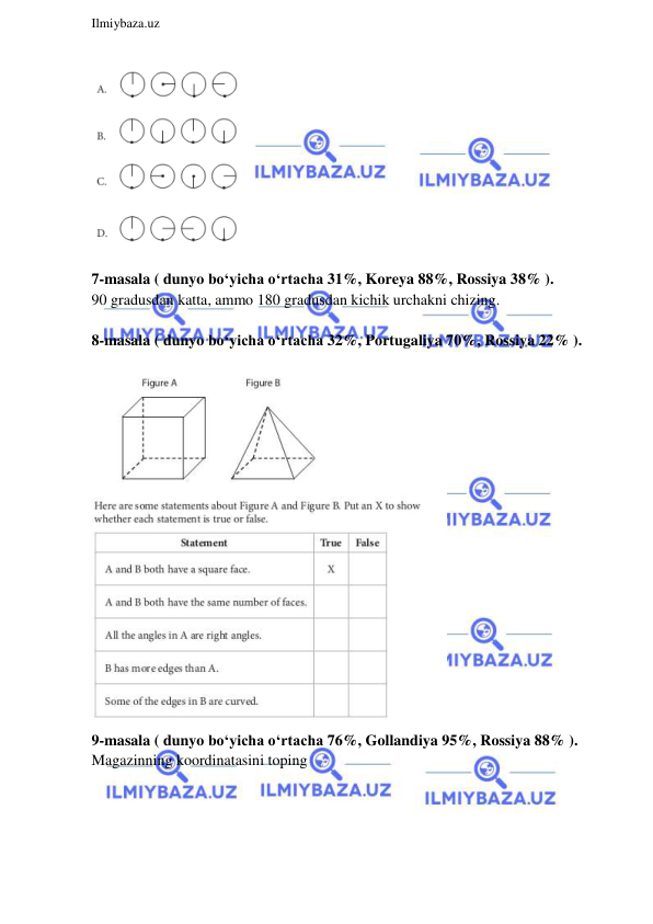  
Ilmiybaza.uz 
 
 
 
7-masala ( dunyo bo‘yicha o‘rtacha 31%, Koreya 88%, Rossiya 38% ).  
90 gradusdan katta, ammo 180 gradusdan kichik urchakni chizing. 
 
8-masala ( dunyo bo‘yicha o‘rtacha 32%, Portugaliya 70%, Rossiya 22% ).  
 
 
9-masala ( dunyo bo‘yicha o‘rtacha 76%, Gollandiya 95%, Rossiya 88% ).  
Magazinning koordinatasini toping 
