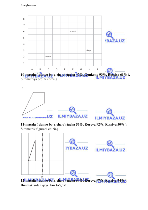  
Ilmiybaza.uz 
 
 
10-masala ( dunyo bo‘yicha o‘rtacha 47%, Gonkong 93%, Rossiya 61% ).  
Simmetriya o‘qini chizing 
 
 
 
 
11-masala ( dunyo bo‘yicha o‘rtacha 53%, Koreya 92%, Rossiya 50% ).  
Simmetrik figurani chizing 
 
12-masala ( dunyo bo‘yicha o‘rtacha 64%, Koreya 97%, Rossiya 74% ).  
Burchaklardan qaysi biri to‘g‘ri? 
