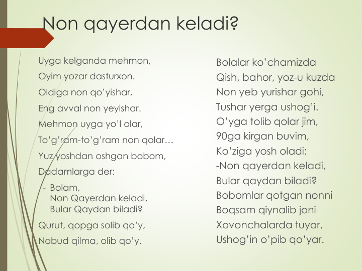 Non qayerdan keladi?
Uyga kelganda mehmon,
Oyim yozar dasturxon.
Oldiga non qo’yishar,
Eng avval non yeyishar.
Mehmon uyga yo’l olar, 
To’g’ram-to’g’ram non qolar…
Yuz yoshdan oshgan bobom,
Dadamlarga der:
- Bolam,
Non Qayerdan keladi,
Bular Qaydan biladi?
Qurut, qopga solib qo’y,
Nobud qilma, olib qo’y.
Bolalar ko’chamizda
Qish, bahor, yoz-u kuzda
Non yeb yurishar gohi,
Tushar yerga ushog’i.
O’yga tolib qolar jim,
90ga kirgan buvim,
Ko’ziga yosh oladi:
-Non qayerdan keladi,
Bular qaydan biladi?
Bobomlar qotgan nonni
Boqsam qiynalib joni
Xovonchalarda tuyar, 
Ushog’in o’pib qo’yar.
