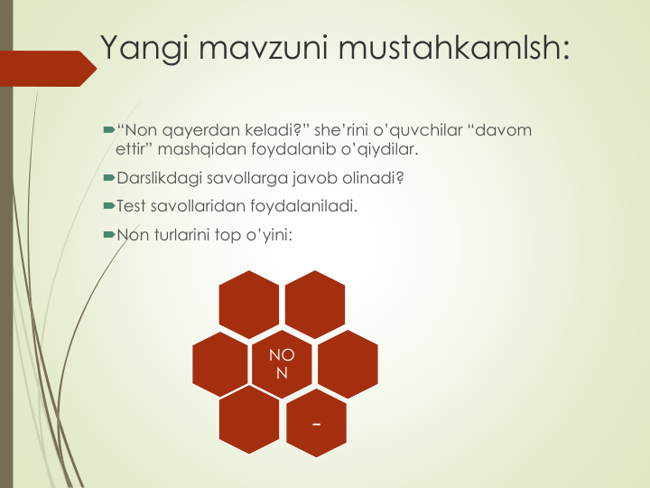 Yangi mavzuni mustahkamlsh:
“Non qayerdan keladi?” she’rini o’quvchilar “davom
ettir” mashqidan foydalanib o’qiydilar.
Darslikdagi savollarga javob olinadi?
Test savollaridan foydalaniladi.
Non turlarini top o’yini:
NO
N
-
