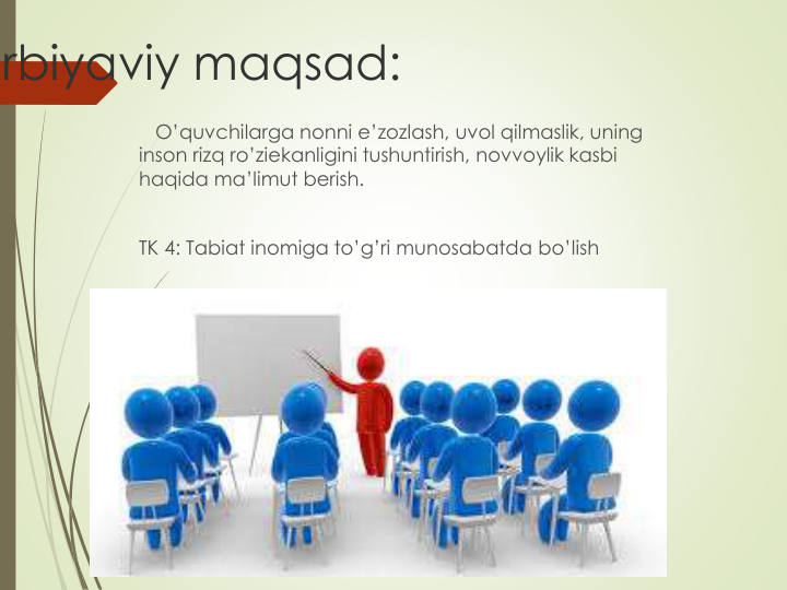 rbiyaviy maqsad:
O’quvchilarga nonni e’zozlash, uvol qilmaslik, uning 
inson rizq ro’ziekanligini tushuntirish, novvoylik kasbi 
haqida ma’limut berish.
TK 4: Tabiat inomiga to’g’ri munosabatda bo’lish
