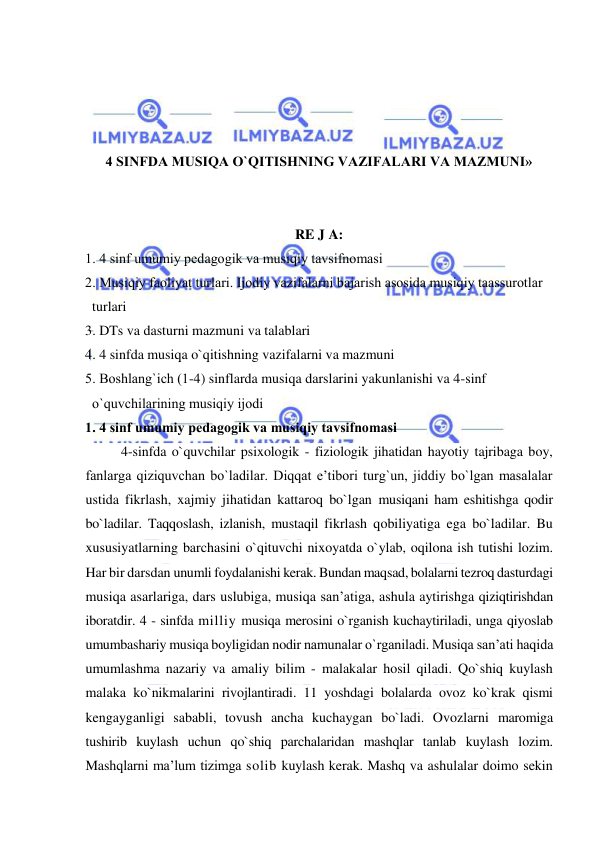  
 
 
 
 
 
4 SINFDA MUSIQA O`QITISHNING VAZIFALARI VA MAZMUNI» 
 
 
RE J A: 
1. 4 sinf umumiy pеdagоgik va musiqiy tavsifnоmasi 
2. Musiqiy faоliyat turlari. Ijоdiy vazifalarni bajarish asоsida musiqiy taassurоtlar  
  turlari 
3. DTs va dasturni mazmuni va talablari 
4. 4 sinfda musiqa o`qitishning vazifalarni va mazmuni 
5. Bоshlang`ich (1-4) sinflarda musiqa darslarini yakunlanishi va 4-sinf  
  o`quvchilarining musiqiy ijоdi 
1. 4 sinf umumiy pеdagоgik va musiqiy tavsifnоmasi 
4-sinfda o`quvchilar psixologik - fiziologik jihatidan hayotiy tajribaga boy, 
fanlarga qiziquvchan bo`ladilar. Diqqat e’tibori turg`un, jiddiy bo`lgan masalalar 
ustida fikrlash, xajmiy jihatidan kattaroq bo`lgan musiqani ham eshitishga qodir 
bo`ladilar. Taqqoslash, izlanish, mustaqil fikrlash qobiliyatiga ega bo`ladilar. Bu 
xususiyatlarning barchasini o`qituvchi nixoyatda o`ylab, oqilona ish tutishi lozim. 
Har bir darsdan unumli foydalanishi kerak. Bundan maqsad, bolalarni tezroq dasturdagi 
musiqa asarlariga, dars uslubiga, musiqa san’atiga, ashula aytirishga qiziqtirishdan 
iboratdir. 4 - sinfda milliy musiqa merosini o`rganish kuchaytiriladi, unga qiyoslab 
umumbashariy musiqa boyligidan nodir namunalar o`rganiladi. Musiqa san’ati haqida 
umumlashma nazariy va amaliy bilim - malakalar hosil qiladi. Qo`shiq kuylash 
malaka ko`nikmalarini rivojlantiradi. 11 yoshdagi bolalarda ovoz ko`krak qismi 
kengayganligi sababli, tovush ancha kuchaygan bo`ladi. Ovozlarni maromiga 
tushirib kuylash uchun qo`shiq parchalaridan mashqlar tanlab kuylash lozim. 
Mashqlarni ma’lum tizimga solib kuylash kerak. Mashq va ashulalar doimo sekin 
