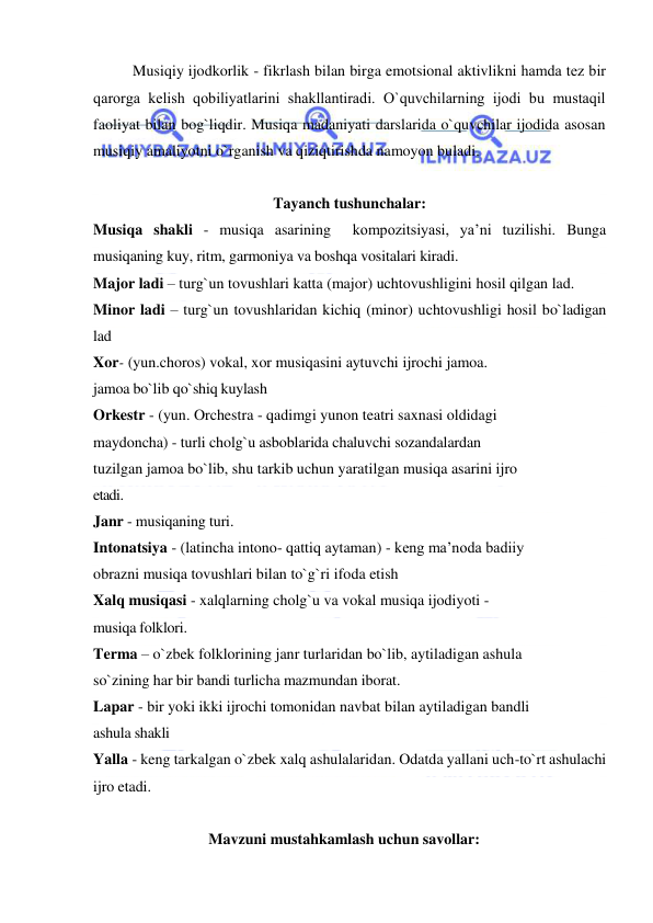  
 
Musiqiy ijodkorlik - fikrlash bilan birga emotsional aktivlikni hamda tеz bir 
qarorga kеlish qobiliyatlarini shakllantiradi. O`quvchilarning ijodi bu mustaqil 
faoliyat bilan bog`liqdir. Musiqa madaniyati darslarida o`quvchilar ijodida asosan 
musiqiy amaliyotni o`rganish va qiziqtirishda namoyon buladi. 
 
Tayanch tushunchalar: 
Musiqa shakli - musiqa asarining  kompozitsiyasi, ya’ni tuzilishi. Bunga 
musiqaning kuy, ritm, garmoniya va boshqa vositalari kiradi.  
Major ladi – turg`un tovushlari katta (major) uchtovushligini hosil qilgan lad. 
Minor ladi – turg`un tovushlaridan kichiq (minor) uchtovushligi hosil bo`ladigan 
lad 
Xor- (yun.choros) vokal, xor musiqasini aytuvchi ijrochi jamoa. 
jamoa bo`lib qo`shiq kuylash 
Orkestr - (yun. Orchestra - qadimgi yunon teatri saxnasi oldidagi 
maydoncha) - turli cholg`u asboblarida chaluvchi sozandalardan 
tuzilgan jamoa bo`lib, shu tarkib uchun yaratilgan musiqa asarini ijro 
etadi. 
Janr - musiqaning turi. 
Intonatsiya - (latincha intono- qattiq aytaman) - keng ma’noda badiiy 
obrazni musiqa tovushlari bilan to`g`ri ifoda etish 
Xalq musiqasi - xalqlarning cholg`u va vokal musiqa ijodiyoti - 
musiqa folklori. 
Terma – o`zbek folklorining janr turlaridan bo`lib, aytiladigan ashula 
so`zining har bir bandi turlicha mazmundan iborat. 
Lapar - bir yoki ikki ijrochi tomonidan navbat bilan aytiladigan bandli 
ashula shakli 
Yalla - keng tarkalgan o`zbek xalq ashulalaridan. Odatda yallani uch-to`rt ashulachi 
ijro etadi. 
 
Mavzuni mustahkamlash uchun savollar: 
