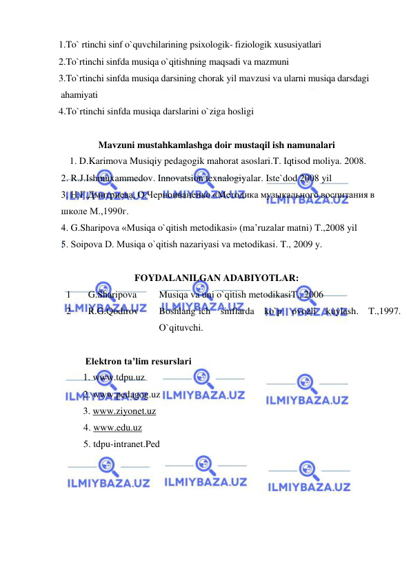  
 
1.To` rtinchi sinf o`quvchilarining psixologik- fiziologik xususiyatlari 
2.To`rtinchi sinfda musiqa o`qitishning maqsadi va mazmuni 
3.To`rtinchi sinfda musiqa darsining chorak yil mavzusi va ularni musiqa darsdagi  
 ahamiyati 
4.To`rtinchi sinfda musiqa darslarini o`ziga hosligi 
 
Mavzuni mustahkamlashga doir mustaqil ish namunalari 
 1. D.Karimova Musiqiy pedagogik mahorat asoslari.T. Iqtisod moliya. 2008. 
 2. R.J.Ishmuxammedov. Innovatsion texnalogiyalar. Iste`dod 2008 yil 
 3. Н.Г.Дмитриева, О.Черноиваненко «Mетодика музыкального воспитания в  
 школе M.,1990г.  
 4. G.Sharipоva «Musiqa o`qitish mеtоdikasi» (ma’ruzalar matni) T.,2008 yil  
 5. Sоipоva D. Musiqa o`qitish nazariyasi va mеtоdikasi. T., 2009 y. 
 
FOYDALANILGAN ADABIYOTLAR: 
1 
 G.Sharipova 
Musiqa va uni o`qitish metodikasiT., 2006 
2 
 R.G.Qodirov  
Boshlang`ich sinflarda ko`p ovozli kuylash. T.,1997. 
O`qituvchi. 
 
           Elektron ta’lim resurslari 
 
1. www.tdpu.uz 
 
 
2. www.pedagog.uz 
 
3. www.ziyonet.uz 
4. www.edu.uz 
5. tdpu-intranet.Ped 
 
 
 
 
