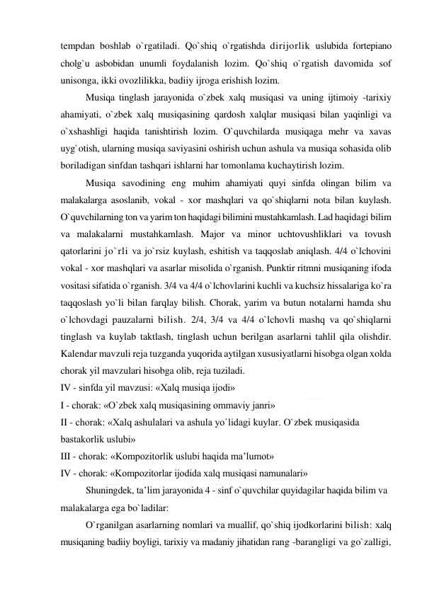  
 
tempdan boshlab o`rgatiladi. Qo`shiq o`rgatishda dirijorlik uslubida fortepiano 
cholg`u asbobidan unumli foydalanish lozim. Qo`shiq o`rgatish davomida sof 
unisonga, ikki ovozlilikka, badiiy ijroga erishish lozim. 
Musiqa tinglash jarayonida o`zbek xalq musiqasi va uning ijtimoiy -tarixiy 
ahamiyati, o`zbek xalq musiqasining qardosh xalqlar musiqasi bilan yaqinligi va 
o`xshashligi haqida tanishtirish lozim. O`quvchilarda musiqaga mehr va xavas 
uyg`otish, ularning musiqa saviyasini oshirish uchun ashula va musiqa sohasida olib 
boriladigan sinfdan tashqari ishlarni har tomonlama kuchaytirish lozim.  
Musiqa savodining eng muhim ahamiyati quyi sinfda olingan bilim va 
malakalarga asoslanib, vokal - xor mashqlari va qo`shiqlarni nota bilan kuylash. 
O`quvchilarning ton va yarim ton haqidagi bilimini mustahkamlash. Lad haqidagi bilim 
va malakalarni mustahkamlash. Major va minor uchtovushliklari va tovush 
qatorlarini jo`rli va jo`rsiz kuylash, eshitish va taqqoslab aniqlash. 4/4 o`lchovini 
vokal - xor mashqlari va asarlar misolida o`rganish. Punktir ritmni musiqaning ifoda 
vositasi sifatida o`rganish. 3/4 va 4/4 o`lchovlarini kuchli va kuchsiz hissalariga ko`ra 
taqqoslash yo`li bilan farqlay bilish. Chorak, yarim va butun notalarni hamda shu 
o`lchovdagi pauzalarni bilish. 2/4, 3/4 va 4/4 o`lchovli mashq va qo`shiqlarni 
tinglash va kuylab taktlash, tinglash uchun berilgan asarlarni tahlil qila olishdir. 
Kalendar mavzuli reja tuzganda yuqorida aytilgan xususiyatlarni hisobga olgan xolda 
chorak yil mavzulari hisobga olib, reja tuziladi. 
IV - sinfda yil mavzusi: «Xalq musiqa ijodi» 
I - chorak: «O`zbek xalq musiqasining ommaviy janri» 
II - chorak: «Xalq ashulalari va ashula yo`lidagi kuylar. O`zbek musiqasida 
bastakorlik uslubi» 
III - chorak: «Kompozitorlik uslubi haqida ma’lumot» 
IV - chorak: «Kompozitorlar ijodida xalq musiqasi namunalari» 
Shuningdek, ta’lim jarayonida 4 - sinf o`quvchilar quyidagilar haqida bilim va 
malakalarga ega bo`ladilar: 
O`rganilgan asarlarning nomlari va muallif, qo`shiq ijodkorlarini bilish: xalq 
musiqaning badiiy boyligi, tarixiy va madaniy jihatidan rang -barangligi va go`zalligi, 
