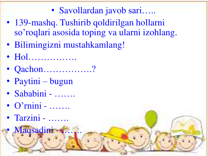 • Savollardan javob sari…..
• 139-mashq. Tushirib qoldirilgan hollarni
so’roqlari asosida toping va ularni izohlang.
• Bilimingizni mustahkamlang!
• Hol…………….
• Qachon…………….?
• Paytini – bugun
• Sababini - ……. 
• O’rnini - …….
• Tarzini - …….
• Maqsadini - …….
