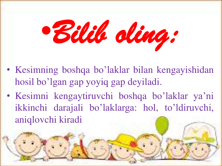 •Bilib oling: 
• Kesimning boshqa bo’laklar bilan kengayishidan
hosil bo’lgan gap yoyiq gap deyiladi.
• Kesimni kengaytiruvchi boshqa bo’laklar ya’ni
ikkinchi darajali bo’laklarga: hol, to’ldiruvchi,
aniqlovchi kiradi
