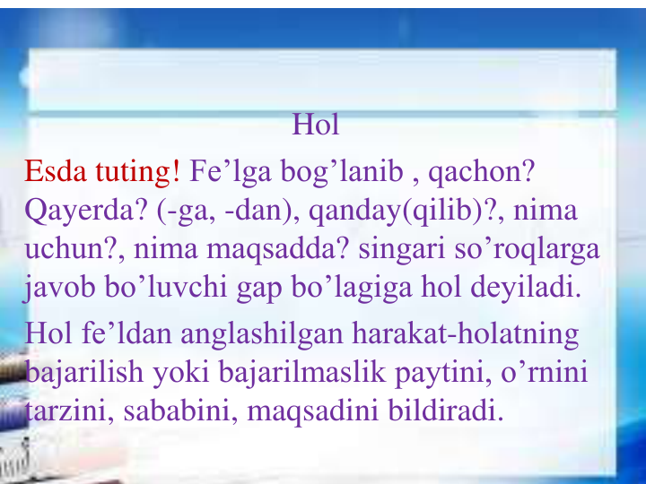 Hol
Esda tuting! Fe’lga bog’lanib , qachon? 
Qayerda? (-ga, -dan), qanday(qilib)?, nima 
uchun?, nima maqsadda? singari so’roqlarga 
javob bo’luvchi gap bo’lagiga hol deyiladi.
Hol fe’ldan anglashilgan harakat-holatning 
bajarilish yoki bajarilmaslik paytini, o’rnini 
tarzini, sababini, maqsadini bildiradi.
