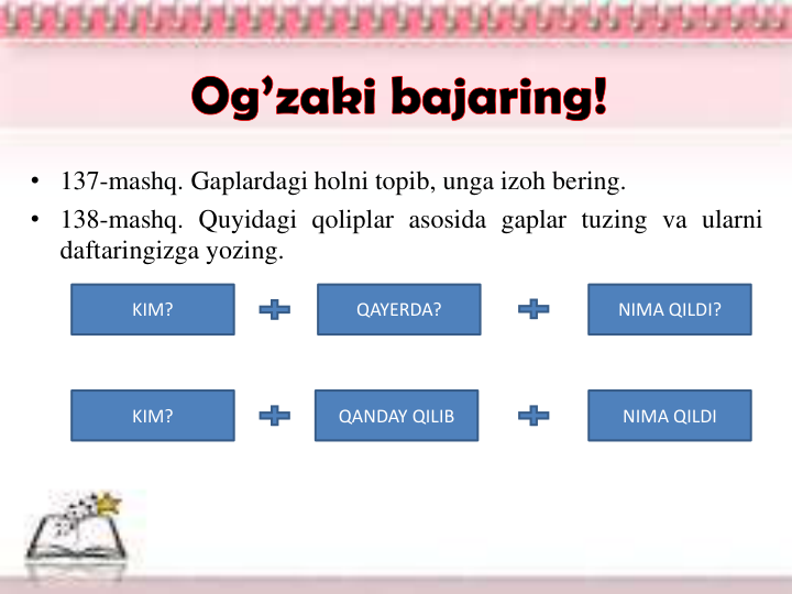 • 137-mashq. Gaplardagi holni topib, unga izoh bering.
• 138-mashq. Quyidagi qoliplar asosida gaplar tuzing va ularni
daftaringizga yozing.
KIM?
QAYERDA?
NIMA QILDI?
KIM?
QANDAY QILIB
NIMA QILDI
