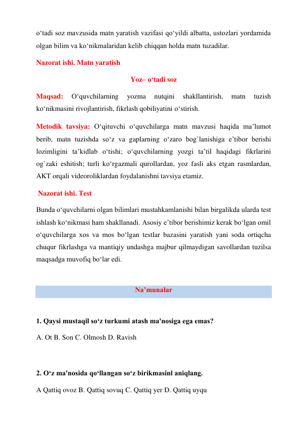 o‘tadi soz mavzusida matn yaratish vazifasi qo‘yildi albatta, ustozlari yordamida 
olgan bilim va ko‘nikmalaridan kelib chiqqan holda matn tuzadilar. 
Nazorat ishi. Matn yaratish  
Yoz– o‘tadi soz  
Maqsad: 
O‘quvchilarning 
yozma 
nutqini 
shakllantirish, 
matn 
tuzish 
ko‘nikmasini rivojlantirish, fikrlash qobiliyatini o‘stirish.  
Metodik tavsiya: O‘qituvchi o‘quvchilarga matn mavzusi haqida ma’lumot 
berib, matn tuzishda so‘z va gaplarning o‘zaro bog`lanishiga e’tibor berishi 
lozimligini ta’kidlab o‘tishi; o‘quvchilarning yozgi ta’til haqidagi fikrlarini 
og`zaki eshitish; turli ko‘rgazmali qurollardan, yoz fasli aks etgan rasmlardan, 
AKT orqali videoroliklardan foydalanishni tavsiya etamiz.  
 Nazorat ishi. Test  
Bunda o‘quvchilarni olgan bilimlari mustahkamlanishi bilan birgalikda ularda test 
ishlash ko‘nikmasi ham shakllanadi. Asosiy e’tibor berishimiz kerak bo‘lgan omil 
o‘quvchilarga xos va mos bo‘lgan testlar bazasini yaratish yani soda ortiqcha 
chuqur fikrlashga va mantiqiy undashga majbur qilmaydigan savollardan tuzilsa 
maqsadga muvofiq bo‘lar edi. 
 
Na’munalar 
 
1. Qaysi mustaqil so‘z turkumi atash ma'nosiga ega emas?  
A. Ot B. Son C. Olmosh D. Ravish  
 
2. O‘z ma'nosida qo‘llangan so‘z birikmasinl aniqlang.  
A Qattiq ovoz B. Qattiq sovuq C. Qattiq yer D. Qattiq uyqu  
