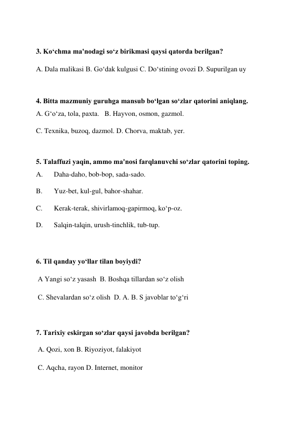  
3. Ko‘chma ma'nodagi so‘z birikmasi qaysi qatorda berilgan?  
A. Dala malikasi B. Go‘dak kulgusi C. Do‘stining ovozi D. Supurilgan uy  
 
4. Bitta mazmuniy guruhga mansub bo‘lgan so‘zlar qatorini aniqlang.  
A. G‘o‘za, tola, paxta.   B. Hayvon, osmon, gazmol.  
C. Texnika, buzoq, dazmol. D. Chorva, maktab, yer.  
 
5. Talaffuzi yaqin, ammo ma'nosi farqlanuvchi so‘zlar qatorini toping.  
A. 
Daha-daho, bob-bop, sada-sado.   
B. 
Yuz-bet, kul-gul, bahor-shahar.  
C. 
Kerak-terak, shivirlamoq-gapirmoq, ko‘p-oz.  
D. 
Salqin-talqin, urush-tinchlik, tub-tup.  
 
6. Til qanday yo‘llar tilan boyiydi?  
 A Yangi so‘z yasash  B. Boshqa tillardan so‘z olish  
 C. Shevalardan so‘z olish  D. A. B. S javoblar to‘g‘ri  
 
7. Tarixiy eskirgan so‘zlar qaysi javobda berilgan?  
 A. Qozi, xon B. Riyoziyot, falakiyot  
 C. Aqcha, rayon D. Internet, monitor  
 
