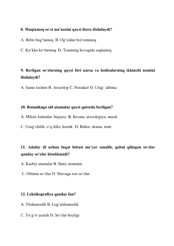  
8. Maqtamoq so‘zi ma'nosini qaysi ibora ifodalaydi?  
A. Belni bog‘lamoq  B. Og‘zidan bol tommoq  
C. Ko‘kka ko‘tnrmoq  D. Tisnining kovagida saqlamoq  
 
9. Berilgan so‘zlarning qaysi biri narsa va hodisalarning ikkinchl nomini 
ifodalaydi?  
A. Samo lochini B. Arxeolog C. Paxtakor D. Ulug‘ alloma  
 
10. Botanikaga oid atamalar qaysi qatorda berilgan?  
A. Milod, kalendar, hujayra  B. Kesma, arxeologiya, masal  
C. Urug‘chilik, o‘q ildiz, kurtak  D. Bahor, drama, teatr  
 
11. Adabiy til uchun faqat bittasi me'yor sanalib, qabul qilingan so‘zlar 
qanday so‘zlar hisoblanadi?  
A. Kasbiy atamalar B. Ilmiy atamalar  
 C. Olinma so‘zlar D. Shevaga xos so‘zlar  
 
12. Leksikografiya qanday fan?  
A. Tilshunoslik B. Lug‘atshunoslik  
C. To‘g‘ri yozish D. So‘zlar boyligi  
 
