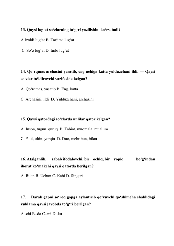  
13. Qaysi lug‘at so‘zlarning to‘g‘ri yozilishini ko‘rsatadi?  
A Izohli lug‘at B. Tarjima lug‘at  
 C. So‘z lug‘at D. Imlo lug‘at  
 
14. Qo‘rqmas archasini yasatib, eng uchiga katta yulduzchani ildi. — Qaysi 
so‘zlar to‘ldiruvchi vazifasida kelgan?  
A. Qo‘rqmas, yasatib B. Eng, katta  
C. Archasini, ildi  D. Yulduzchani, archasini  
 
15. Qaysi qatordagi so‘zlarda unlilar qator kelgan?  
A. Inson, tugun, quruq  B. Tabiat, muomala, muallim  
C. Faol, oltin, yorqin  D. Duo, mehribon, bilan  
 
16. Atalganlik,  
sabab ifodalovchi, bir  ochiq, bir  yopiq 
bo‘g‘indan 
iborat ko‘makchi qaysi qatorda berilgan?  
A. Bilan B. Uchun C. Kabi D. Singari  
 
17. 
Darak gapni so‘roq gapga aylantirib qo‘yuvchi qo‘sbimcha shaklidagi 
yuklama qaysi javobda to‘g‘ri berilgan?  
A.-chi B.-da C.-mi D.-ku  
