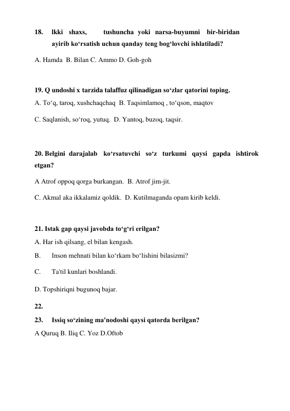 18. 
lkki  shaxs,  
tushuncha  yoki  narsa-buyumni  bir-biridan 
 
ayirib ko‘rsatish uchun qanday teng bog‘lovchi ishlatiladi?  
A. Hamda  B. Bilan C. Ammo D. Goh-goh  
 
19. Q undoshi x  tarzida talaffuz qilinadigan so‘zlar qatorini toping.  
A. To‘q, taroq, xushchaqchaq  B. Taqsimlamoq , to‘qson, maqtov  
C. Saqlanish, so‘roq, yutuq.  D. Yantoq, buzoq, taqsir.  
 
20. Belgini  darajalab  ko‘rsatuvchi so‘z turkumi qaysi gapda ishtirok 
etgan?  
A Atrof oppoq qorga burkangan.  B. Atrof jim-jit.  
C. Akmal aka ikkalamiz qoldik.  D. Kutilmaganda opam kirib keldi.  
 
21. Istak gap qaysi javobda to‘g‘ri erilgan?  
A. Har ish qilsang, el bilan kengash.  
B. 
Inson mehnati bilan ko‘rkam bo‘lishini bilasizmi?  
C. 
Ta'til kunlari boshlandi.  
D. Topshiriqni bugunoq bajar.    
22. 
 
23. 
Issiq so‘zining ma'nodoshi qaysi qatorda berilgan?  
A Quruq B. Iliq C. Yoz D.Oftob  
 
 
 
