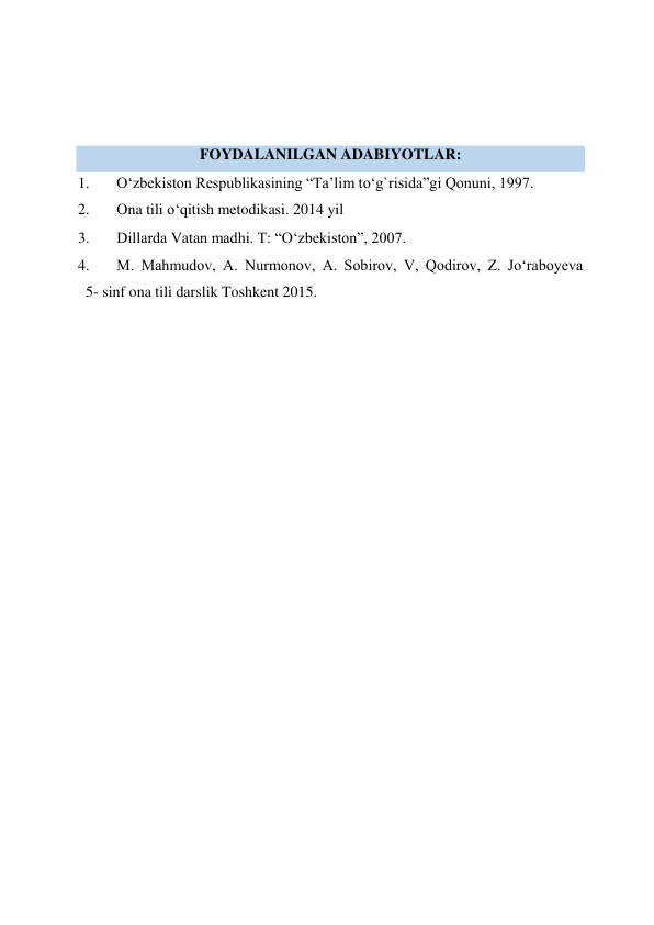  
 
 
FOYDALANILGAN ADABIYOTLAR:  
1. 
O‘zbekiston Respublikasining “Ta’lim to‘g`risida”gi Qonuni, 1997.  
2. 
Ona tili o‘qitish metodikasi. 2014 yil 
3. 
Dillarda Vatan madhi. T: “O‘zbekiston”, 2007.  
4. 
M. Mahmudov, A. Nurmonov, A. Sobirov, V, Qodirov, Z. Jo‘raboyeva  
  5- sinf ona tili darslik Toshkent 2015.  
 
