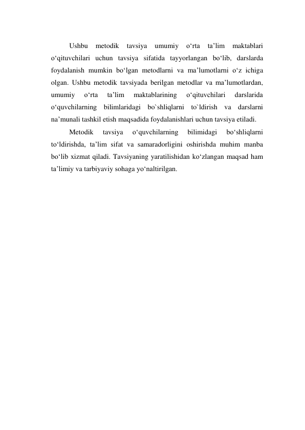  
Ushbu 
metodik 
tavsiya 
umumiy 
o‘rta 
ta’lim 
maktablari 
o‘qituvchilari uchun tavsiya sifatida tayyorlangan bo‘lib, darslarda 
foydalanish mumkin bo‘lgan metodlarni va ma’lumotlarni o‘z ichiga 
olgan. Ushbu metodik tavsiyada berilgan metodlar va ma’lumotlardan, 
umumiy 
o‘rta 
ta’lim 
maktablarining 
o‘qituvchilari 
darslarida 
o‘quvchilarning bilimlaridagi bo`shliqlarni to`ldirish va darslarni 
na’munali tashkil etish maqsadida foydalanishlari uchun tavsiya etiladi. 
Metodik 
tavsiya 
o‘quvchilarning 
bilimidagi 
bo‘shliqlarni 
to‘ldirishda, ta’lim sifat va samaradorligini oshirishda muhim manba 
bo‘lib xizmat qiladi. Tavsiyaning yaratilishidan ko‘zlangan maqsad ham 
ta’limiy va tarbiyaviy sohaga yo‘naltirilgan. 
 
 
 
 
 
 
 
 
 
 
 
 
 
