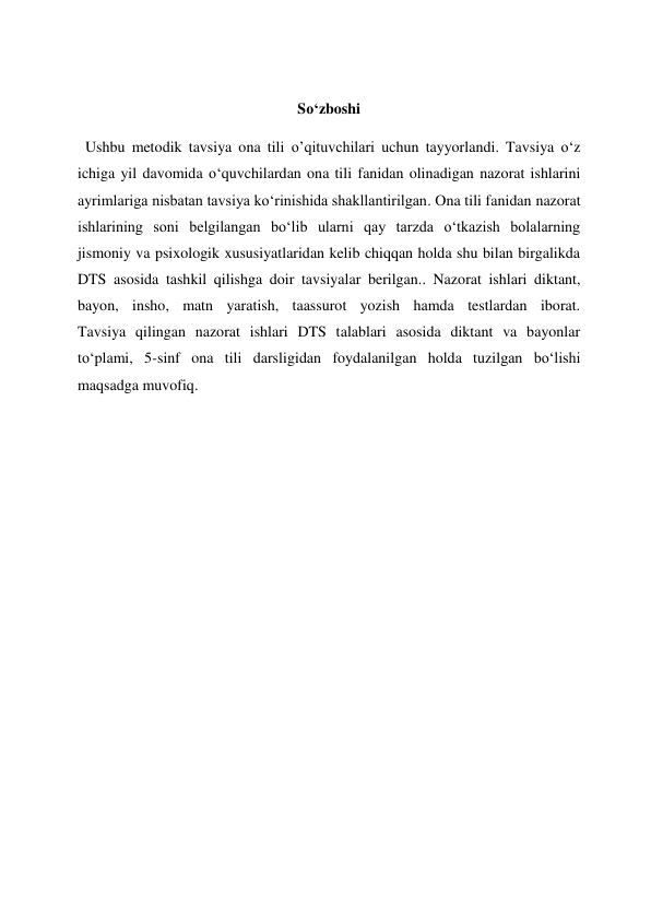  
So‘zboshi  
  Ushbu metodik tavsiya ona tili o’qituvchilari uchun tayyorlandi. Tavsiya o‘z 
ichiga yil davomida o‘quvchilardan ona tili fanidan olinadigan nazorat ishlarini 
ayrimlariga nisbatan tavsiya ko‘rinishida shakllantirilgan. Ona tili fanidan nazorat 
ishlarining soni belgilangan bo‘lib ularni qay tarzda o‘tkazish bolalarning 
jismoniy va psixologik xususiyatlaridan kelib chiqqan holda shu bilan birgalikda 
DTS asosida tashkil qilishga doir tavsiyalar berilgan.. Nazorat ishlari diktant, 
bayon, insho, matn yaratish, taassurot yozish hamda testlardan iborat.  
Tavsiya qilingan nazorat ishlari DTS talablari asosida diktant va bayonlar 
to‘plami, 5-sinf ona tili darsligidan foydalanilgan holda tuzilgan bo‘lishi 
maqsadga muvofiq.  
  
   
  
  
  
  
  
  
 
 
 
 
 
 
