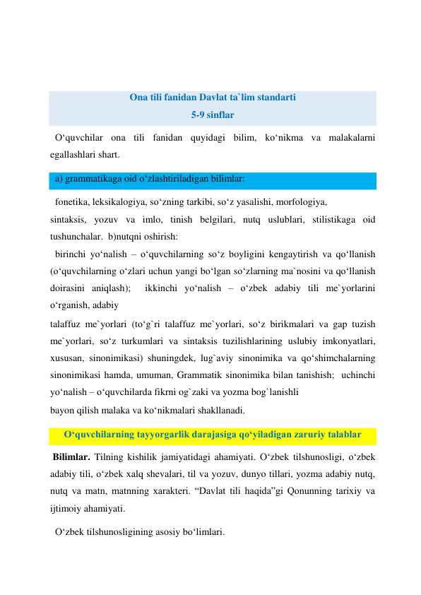  
 
 
Ona tili fanidan Davlat ta`lim standarti 
5-9 sinflar  
  O‘quvchilar ona tili fanidan quyidagi bilim, ko‘nikma va malakalarni 
egallashlari shart.  
  a) grammatikaga oid o‘zlashtiriladigan bilimlar:  
  fonetika, leksikalogiya, so‘zning tarkibi, so‘z yasalishi, morfologiya,  
sintaksis, yozuv va imlo, tinish belgilari, nutq uslublari, stilistikaga oid 
tushunchalar.  b)nutqni oshirish:  
  birinchi yo‘nalish – o‘quvchilarning so‘z boyligini kengaytirish va qo‘llanish 
(o‘quvchilarning o‘zlari uchun yangi bo‘lgan so‘zlarning ma`nosini va qo‘llanish 
doirasini aniqlash);  ikkinchi yo‘nalish – o‘zbek adabiy tili me`yorlarini 
o‘rganish, adabiy  
talaffuz me`yorlari (to‘g`ri talaffuz me`yorlari, so‘z birikmalari va gap tuzish 
me`yorlari, so‘z turkumlari va sintaksis tuzilishlarining uslubiy imkonyatlari, 
xususan, sinonimikasi) shuningdek, lug`aviy sinonimika va qo‘shimchalarning 
sinonimikasi hamda, umuman, Grammatik sinonimika bilan tanishish;  uchinchi 
yo‘nalish – o‘quvchilarda fikrni og`zaki va yozma bog`lanishli  
bayon qilish malaka va ko‘nikmalari shakllanadi.  
O‘quvchilarning tayyorgarlik darajasiga qo‘yiladigan zaruriy talablar 
 Bilimlar. Tilning kishilik jamiyatidagi ahamiyati. O‘zbek tilshunosligi, o‘zbek 
adabiy tili, o‘zbek xalq shevalari, til va yozuv, dunyo tillari, yozma adabiy nutq, 
nutq va matn, matnning xarakteri. “Davlat tili haqida”gi Qonunning tarixiy va 
ijtimoiy ahamiyati.  
  O‘zbek tilshunosligining asosiy bo‘limlari.  
