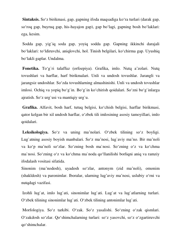  Sintaksis. So‘z birikmasi, gap, gapning ifoda maqsadiga ko‘ra turlari (darak gap, 
so‘roq gap, buyruq gap, his-hayajon gap), gap bo‘lagi, gapning bosh bo‘laklari: 
ega, kesim.  
 Sodda gap, yig`iq soda gap, yoyiq sodda gap. Gapning ikkinchi darajali 
bo‘laklari: to‘ldiruvchi, aniqlovchi, hol. Tinish belgilari, ko‘chirma gap. Uyushiq 
bo‘lakli gaplar. Undalma.  
 Fonetika. To‘g`ri talaffuz (orfoepiya). Grafika, imlo. Nutq a’zolari. Nutq 
tovushlari va harflar, harf birikmalari. Unli va undosh tovushlar. Jarangli va 
jarangsiz undoshlar. So‘zda tovushlarning almashinishi. Unli va undosh tovushlar 
imlosi. Ochiq va yopiq bo‘g`in. Bo‘g`in ko‘chirish qoidalari. So‘zni bo‘g`inlarga 
ajratish. So‘z urg`usi va mantiqiy urg`u.  
 Grafika. Alfavit, bosh harf, tutuq belgisi, ko‘chish belgisi, harflar birikmasi, 
qator kelgan bir xil undosh harflar, o‘zbek tili imlosining asosiy tamoyillari, imlo 
qoidalari.  
 Leksikologiya. So‘z va uning ma’nolari. O‘zbek tilining so‘z boyligi. 
Lug`atning asosiy boyish manbalari. So‘z ma’nosi, lug`aviy ma’no. Bir ma’noli 
va ko‘p ma’noli so‘zlar. So‘zning bosh ma`nosi. So‘zning o‘z va ko‘chma 
ma`nosi. So‘zning o‘z va ko‘chma ma`noda qo‘llanilishi borliqni aniq va ramziy 
ifodalash vositasi sifatida.  
Sinonim (ma’nodosh), uyadosh so‘zlar, antonym (zid ma’noli), omonim 
(shakldosh) va paronimlar. Iboralar, ularning lug’aviy ma’nosi, uslubiy o‘rni va 
nutqdagi vazifasi.  
 Izohli lug`at, imlo lug`ati, sinonimlar lug`ati. Lug`at va lug`atlarning turlari. 
O‘zbek tilining sinonimlar lug`ati. O‘zbek tilining antonimlar lug`ati.  
 Morfologiya. So‘z tarkibi. O‘zak. So‘z yasalishi. So‘zning o‘zak qismlari. 
O‘zakdosh so‘zlar. Qo‘shimchalarning turlari: so‘z yasovchi, so‘z o‘zgartiruvchi 
qo‘shimchalar.  
