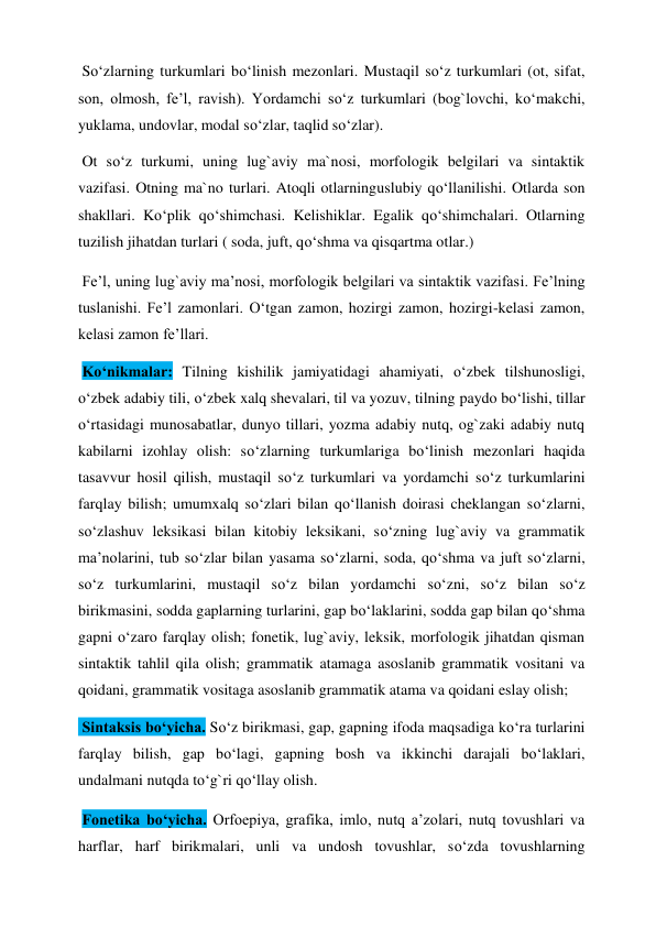  So‘zlarning turkumlari bo‘linish mezonlari. Mustaqil so‘z turkumlari (ot, sifat, 
son, olmosh, fe’l, ravish). Yordamchi so‘z turkumlari (bog`lovchi, ko‘makchi, 
yuklama, undovlar, modal so‘zlar, taqlid so‘zlar).  
 Ot so‘z turkumi, uning lug`aviy ma`nosi, morfologik belgilari va sintaktik 
vazifasi. Otning ma`no turlari. Atoqli otlarninguslubiy qo‘llanilishi. Otlarda son 
shakllari. Ko‘plik qo‘shimchasi. Kelishiklar. Egalik qo‘shimchalari. Otlarning 
tuzilish jihatdan turlari ( soda, juft, qo‘shma va qisqartma otlar.)  
 Fe’l, uning lug`aviy ma’nosi, morfologik belgilari va sintaktik vazifasi. Fe’lning 
tuslanishi. Fe’l zamonlari. O‘tgan zamon, hozirgi zamon, hozirgi-kelasi zamon, 
kelasi zamon fe’llari.  
 Ko‘nikmalar: Tilning kishilik jamiyatidagi ahamiyati, o‘zbek tilshunosligi, 
o‘zbek adabiy tili, o‘zbek xalq shevalari, til va yozuv, tilning paydo bo‘lishi, tillar 
o‘rtasidagi munosabatlar, dunyo tillari, yozma adabiy nutq, og`zaki adabiy nutq 
kabilarni izohlay olish: so‘zlarning turkumlariga bo‘linish mezonlari haqida 
tasavvur hosil qilish, mustaqil so‘z turkumlari va yordamchi so‘z turkumlarini 
farqlay bilish; umumxalq so‘zlari bilan qo‘llanish doirasi cheklangan so‘zlarni, 
so‘zlashuv leksikasi bilan kitobiy leksikani, so‘zning lug`aviy va grammatik 
ma’nolarini, tub so‘zlar bilan yasama so‘zlarni, soda, qo‘shma va juft so‘zlarni, 
so‘z turkumlarini, mustaqil so‘z bilan yordamchi so‘zni, so‘z bilan so‘z 
birikmasini, sodda gaplarning turlarini, gap bo‘laklarini, sodda gap bilan qo‘shma 
gapni o‘zaro farqlay olish; fonetik, lug`aviy, leksik, morfologik jihatdan qisman 
sintaktik tahlil qila olish; grammatik atamaga asoslanib grammatik vositani va 
qoidani, grammatik vositaga asoslanib grammatik atama va qoidani eslay olish;  
 Sintaksis bo‘yicha. So‘z birikmasi, gap, gapning ifoda maqsadiga ko‘ra turlarini 
farqlay bilish, gap bo‘lagi, gapning bosh va ikkinchi darajali bo‘laklari, 
undalmani nutqda to‘g`ri qo‘llay olish.  
 Fonetika bo‘yicha. Orfoepiya, grafika, imlo, nutq a’zolari, nutq tovushlari va 
harflar, harf birikmalari, unli va undosh tovushlar, so‘zda tovushlarning 
