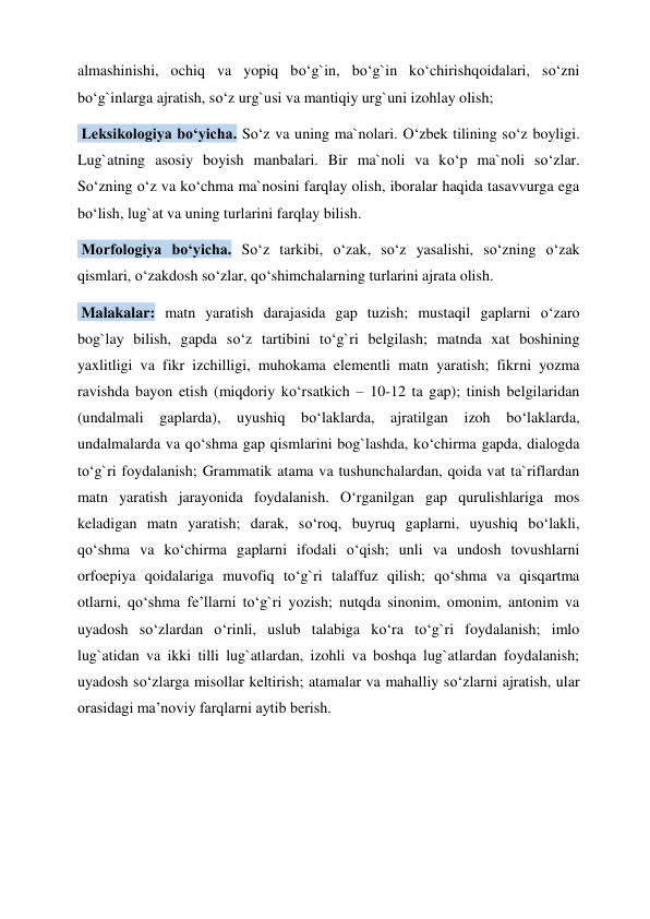 almashinishi, ochiq va yopiq bo‘g`in, bo‘g`in ko‘chirishqoidalari, so‘zni 
bo‘g`inlarga ajratish, so‘z urg`usi va mantiqiy urg`uni izohlay olish;  
 Leksikologiya bo‘yicha. So‘z va uning ma`nolari. O‘zbek tilining so‘z boyligi. 
Lug`atning asosiy boyish manbalari. Bir ma`noli va ko‘p ma`noli so‘zlar. 
So‘zning o‘z va ko‘chma ma`nosini farqlay olish, iboralar haqida tasavvurga ega 
bo‘lish, lug`at va uning turlarini farqlay bilish.  
 Morfologiya bo‘yicha. So‘z tarkibi, o‘zak, so‘z yasalishi, so‘zning o‘zak 
qismlari, o‘zakdosh so‘zlar, qo‘shimchalarning turlarini ajrata olish.  
 Malakalar: matn yaratish darajasida gap tuzish; mustaqil gaplarni o‘zaro 
bog`lay bilish, gapda so‘z tartibini to‘g`ri belgilash; matnda xat boshining 
yaxlitligi va fikr izchilligi, muhokama elementli matn yaratish; fikrni yozma 
ravishda bayon etish (miqdoriy ko‘rsatkich – 10-12 ta gap); tinish belgilaridan 
(undalmali gaplarda), uyushiq bo‘laklarda, ajratilgan izoh bo‘laklarda, 
undalmalarda va qo‘shma gap qismlarini bog`lashda, ko‘chirma gapda, dialogda 
to‘g`ri foydalanish; Grammatik atama va tushunchalardan, qoida vat ta`riflardan 
matn yaratish jarayonida foydalanish. O‘rganilgan gap qurulishlariga mos 
keladigan matn yaratish; darak, so‘roq, buyruq gaplarni, uyushiq bo‘lakli, 
qo‘shma va ko‘chirma gaplarni ifodali o‘qish; unli va undosh tovushlarni 
orfoepiya qoidalariga muvofiq to‘g`ri talaffuz qilish; qo‘shma va qisqartma 
otlarni, qo‘shma fe’llarni to‘g`ri yozish; nutqda sinonim, omonim, antonim va 
uyadosh so‘zlardan o‘rinli, uslub talabiga ko‘ra to‘g`ri foydalanish; imlo 
lug`atidan va ikki tilli lug`atlardan, izohli va boshqa lug`atlardan foydalanish; 
uyadosh so‘zlarga misollar keltirish; atamalar va mahalliy so‘zlarni ajratish, ular 
orasidagi ma’noviy farqlarni aytib berish.  
 
 
 
