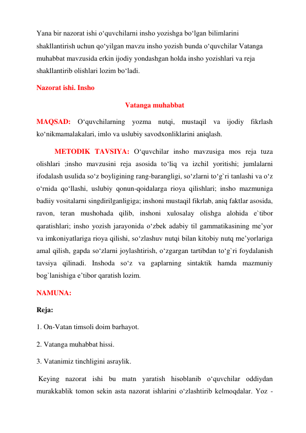 Yana bir nazorat ishi o‘quvchilarni insho yozishga bo‘lgan bilimlarini 
shakllantirish uchun qo‘yilgan mavzu insho yozish bunda o‘quvchilar Vatanga 
muhabbat mavzusida erkin ijodiy yondashgan holda insho yozishlari va reja 
shakllantirib olishlari lozim bo‘ladi. 
Nazorat ishi. Insho  
Vatanga muhabbat  
MAQSAD: O‘quvchilarning yozma nutqi, mustaqil va ijodiy fikrlash 
ko‘nikmamalakalari, imlo va uslubiy savodxonliklarini aniqlash.  
METODIK TAVSIYA: O‘quvchilar insho mavzusiga mos reja tuza 
olishlari ;insho mavzusini reja asosida to‘liq va izchil yoritishi; jumlalarni 
ifodalash usulida so‘z boyligining rang-barangligi, so‘zlarni to‘g`ri tanlashi va o‘z 
o‘rnida qo‘llashi, uslubiy qonun-qoidalarga rioya qilishlari; insho mazmuniga 
badiiy vositalarni singdirilganligiga; inshoni mustaqil fikrlab, aniq faktlar asosida, 
ravon, teran mushohada qilib, inshoni xulosalay olishga alohida e`tibor 
qaratishlari; insho yozish jarayonida o‘zbek adabiy til gammatikasining me’yor 
va imkoniyatlariga rioya qilishi, so‘zlashuv nutqi bilan kitobiy nutq me’yorlariga 
amal qilish, gapda so‘zlarni joylashtirish, o‘zgargan tartibdan to‘g`ri foydalanish 
tavsiya qilinadi. Inshoda so‘z va gaplarning sintaktik hamda mazmuniy 
bog`lanishiga e’tibor qaratish lozim.  
NAMUNA:  
Reja:  
1. On-Vatan timsoli doim barhayot.  
2. Vatanga muhabbat hissi.  
3. Vatanimiz tinchligini asraylik.  
 Keying nazorat ishi bu matn yaratish hisoblanib o‘quvchilar oddiydan 
murakkablik tomon sekin asta nazorat ishlarini o‘zlashtirib kelmoqdalar. Yoz -
