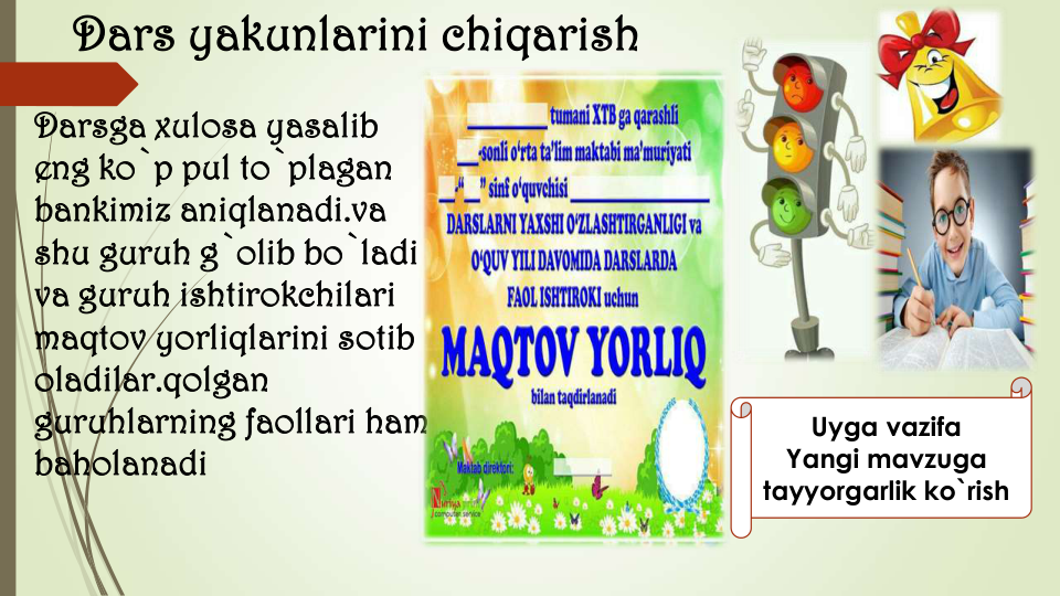 Dars yakunlarini chiqarish
Darsga xulosa yasalib 
eng ko`p pul to`plagan 
bankimiz aniqlanadi.va 
shu guruh g`olib bo`ladi  
va guruh ishtirokchilari 
maqtov yorliqlarini sotib 
oladilar.qolgan 
guruhlarning faollari ham 
baholanadi
Uyga vazifa
Yangi mavzuga
tayyorgarlik ko`rish
