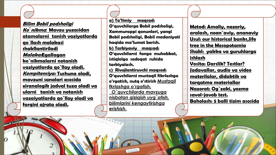 Bilim Bobil podsholigi
Ko`nikma: Mavzu yuzasidan
atamalarni tanish vaziyatlarda
qo`llash malakasi
shakllantiriladi
Malaka:Egallagan
ko`nikmalarni notanish
vaziyatlarda qo`llay oladi.
Kompitensiya: Tushuna oladi, 
mavzuni sanalari asosida
xiranalogik jadval tuza oladi va
ularni tanish va notanish
vazaiyatlarda qo`llay oladi va
farqini ajrata oladi.
a) Ta’limiy
maqsad:
O‘quvchilarga Bobil podsholigi, 
Xammurappi qonunlari, yangi
Bobil podsholigi, Bobil madaniyati
haqida ma’lumot berish. 
b) Tarbiyaviy
maqsad:
O‘quvchilarni fanga muhabbat,  
istiqlolga sadoqat ruhida
tarbiyalash. 
c)  Rivojlantiruvchi maqsad:
O‘quvchilarni mustaqil fikrlashga
o’rgatish, nutq o’stirish Mustaqil 
fkrlashga o’rgatish.
O`quvchilarda mavzuga 
nisbatan qiziqish uyg`otish, 
bilimlarini kengaytirishga 
erishish.
Metod: Amaliy, nazariy, 
aralash, noan`aviy, ananaviy
Usul: our historical banks,life
tree in the Mesopotamia
Shakl: yakka va guruhlarga
ishlash
Vosita: Darslik? Testlar? 
Jadavallar, audio va video 
materilalar, didaktik va
tarqatma materiallar
Nazorat: Og`zaki, yozma
savol-javob test.
Baholash: 5 balli tizim asosida
