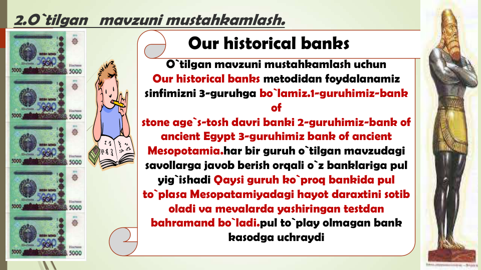 2.O`tilgan   mavzuni mustahkamlash.  
O`tilgan mavzuni mustahkamlash uchun
Our historical banks metodidan foydalanamiz
sinfimizni 3-guruhga bo`lamiz.1-guruhimiz-bank 
of
stone age`s-tosh davri banki 2-guruhimiz-bank of 
ancient Egypt 3-guruhimiz bank of ancient 
Mesopotamia.har bir guruh o`tilgan mavzudagi
savollarga javob berish orqali o`z banklariga pul
yig`ishadi Qaysi guruh ko`proq bankida pul
to`plasa Mesopatamiyadagi hayot daraxtini sotib
oladi va mevalarda yashiringan testdan
bahramand bo`ladi.pul to`play olmagan bank 
kasodga uchraydi
Our historical banks
