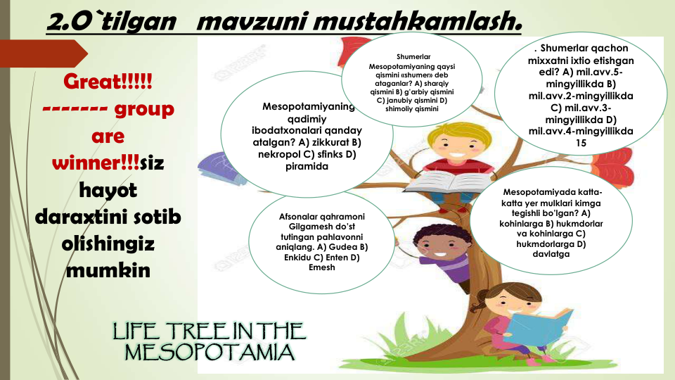 2.O`tilgan   mavzuni mustahkamlash.  
Great!!!!!
------- group 
are 
winner!!!siz 
hayot 
daraxtini sotib 
olishingiz 
mumkin
LIFE  TREE IN THE
MESOPOTAMIA
Mesopotamiyada katta-
katta yer mulklari kimga
tegishli bo’lgan? A) 
kohinlarga B) hukmdorlar
va kohinlarga C) 
hukmdorlarga D) 
davlatga
Afsonalar qahramoni
Gilgamesh do’st
tutingan pahlavonni
aniqlang. A) Gudea B) 
Enkidu C) Enten D) 
Emesh
Mesopotamiyaning
qadimiy
ibodatxonalari qanday
atalgan? A) zikkurat B) 
nekropol C) sfinks D) 
piramida
. Shumerlar qachon
mixxatni ixtio etishgan
edi? A) mil.avv.5-
mingyillikda B) 
mil.avv.2-mingyillikda 
C) mil.avv.3-
mingyillikda D) 
mil.avv.4-mingyillikda 
15
Shumerlar
Mesopotamiyaning qaysi
qismini «shumer» deb 
ataganlar? A) sharqiy
qismini B) g’arbiy qismini
C) janubiy qismini D) 
shimoliy qismini
