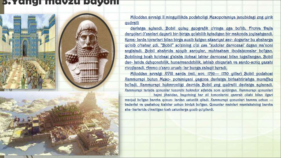 3.Yangi mavzu bayoni
Miloddan avvalgi II mingyillikda podsholigi Mesopotamiya janubidagi eng yirik
qudratli
davlatga aylandi. Bobil qulay geografik o'ringa ega bo'lib, Frotva Dajla
daryolari 0‘zanlari deyarli bir-biriga qo'shilib ketadigan bir makonda joylashgandi.
Kema- larda tovarlari bilan birga suzib kelgan aksariyat sav- dogarlar bu shaharga
qo'nib o'tishar edi. “Bobil” so'zining o‘zi esa “xudolar darvozasi' degan ma’noni
anglatadi. Bobil shahrida ajoyib saroylar, muhtasham ibodatxonalar bo'lgan.
Bobilning bosh ko'chasi g'alaba ilohasi Ishtar darvozasi bilan tugallangan. Bobil
dav- latida dehqonchilik, hunarmandchilik, ishlab chiqarish va savdo-sotiq yaxshi
rivojlanadi. Ammo o'zaro urush- lar bunga xalaqit beradi.
Miloddan avvalgi XVIII asrda (mil. avv. 1792— 1750 yillar) Bobil podshosi
Xammurapi butun Meso- potamiyani yagona davlatga birlashtirishga muvaffaq
bo'ladi. Xammurapi hukmronligi davrida Bobil eng qudratli davlatga aylanadi.
Xammurapi tarixda qonunlar tuzuvchi hukmdor sifatida nom qoldirgan. Xammurapi qonunlari
hajmi jihatidan, hayotning har xil tomonlarini qamrab olishi bilan ilgari
mavjud bo'lgan barcha qonun- lardan ustunlik qiladi. Xammurapi qonunlari hamma uchun —
badavlat va qashshoq kishilar uchun birdek bo'lgan. Qonunlar matnlari mamlakatning barcha
sha- harlarida o'matilgan tosh ustunlarga yozib qo'yilardi.
