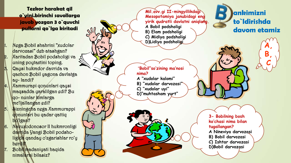 3- Bobilning bosh 
ko’chasi nima bilan 
tugallangan?
A Nineviya darvozasi
B) Bobil darvozasi
C) Ishtar darvozasi
D)Bobil darvozasi
“Bobil”so’zining ma’nosi 
nima?
A “xudolar kalomi”
B) “xudolar darvozasi”
C) “xudolar uyi”
D)“muhtasham yurt”
Mil.avv.gi II-mingyillikdagi 
Mesopotamiya janubidagi eng 
yirik qudratli davlatni aniqlang.
A Bobil podsholigi
B) Elam podsholigi
C) Midiya podsholigi
D)Lidiya podsholigi
A,
B,
C
ankimizni 
to`ldirishda 
davom etamiz
1.
Nega Bobil shahrini “xudolar 
darvozasi” deb atashgan?
2.
Xaritadan Bobil podsholigi va 
uning poytaxtini toping.
3.
Qaysi hukmdor davrida va 
qachon Bobil yagona davlatga 
ay- landi?
4.
Xammurapi qonunlari qaysi 
maqsadda yaralilgan edi? Bu 
qo- nunlar kimlarga 
mc'ljallangan edi?
5.
Sizningcha nega Xammurappi 
qonunlari bu qadar qattiq 
bo'lgan?
6.
Navuxodonosor II hukmronligi 
davrida Yangi Bobil podsho-
ligida qanday o'zgarishlar ro‘y 
berdi?
7.
Bobil madaniyati haqida 
nimalarni bilasiz?
Tezkor harakat qil 
o`yini.birinchi savollarga 
javob yozgan 3 o`quvchi 
pullarni qo`lga kiritadi
