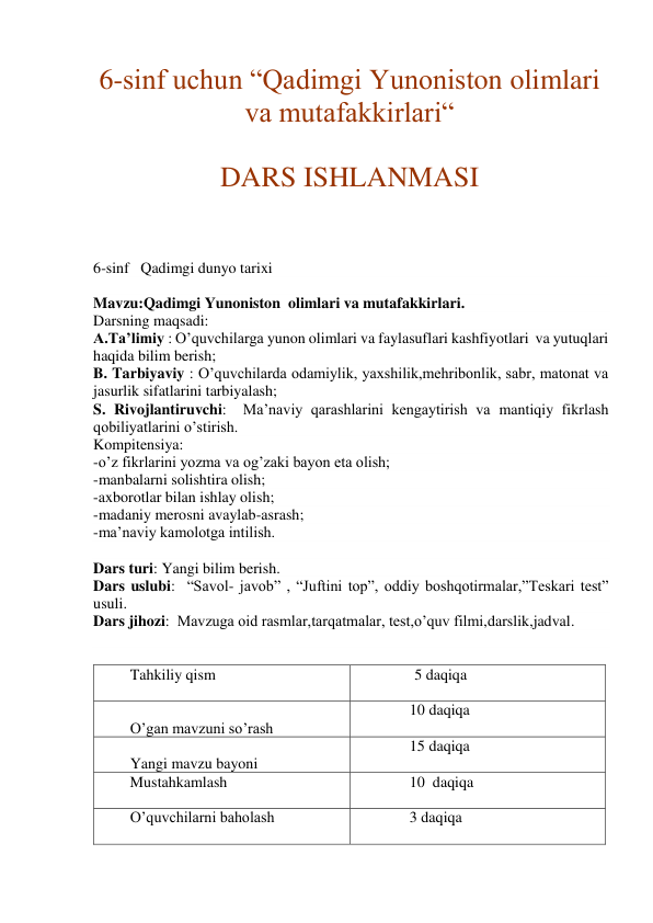 6-sinf uchun “Qadimgi Yunoniston olimlari 
va mutafakkirlari“ 
 
DARS ISHLANMASI 
 
 
6-sinf   Qadimgi dunyo tarixi 
 
Mavzu:Qadimgi Yunoniston  olimlari va mutafakkirlari. 
Darsning maqsadi: 
A.Ta’limiy : O’quvchilarga yunon olimlari va faylasuflari kashfiyotlari  va yutuqlari 
haqida bilim berish; 
B. Tarbiyaviy : O’quvchilarda odamiylik, yaxshilik,mehribonlik, sabr, matonat va 
jasurlik sifatlarini tarbiyalash; 
S. Rivojlantiruvchi:  Ma’naviy qarashlarini kengaytirish va mantiqiy fikrlash 
qobiliyatlarini o’stirish. 
Kompitensiya: 
-o’z fikrlarini yozma va og’zaki bayon eta olish; 
-manbalarni solishtira olish; 
-axborotlar bilan ishlay olish; 
-madaniy merosni avaylab-asrash; 
-ma’naviy kamolotga intilish. 
 
Dars turi: Yangi bilim berish. 
Dars uslubi:  “Savol- javob” , “Juftini top”, oddiy boshqotirmalar,”Teskari test” 
usuli. 
Dars jihozi:  Mavzuga oid rasmlar,tarqatmalar, test,o’quv filmi,darslik,jadval. 
 
 
        Tahkiliy qism 
 
 
5 daqiqa 
 
        O’gan mavzuni so’rash 
              10 daqiqa 
 
        Yangi mavzu bayoni 
              15 daqiqa 
        Mustahkamlash 
 
              10  daqiqa 
        O’quvchilarni baholash 
 
              3 daqiqa 
