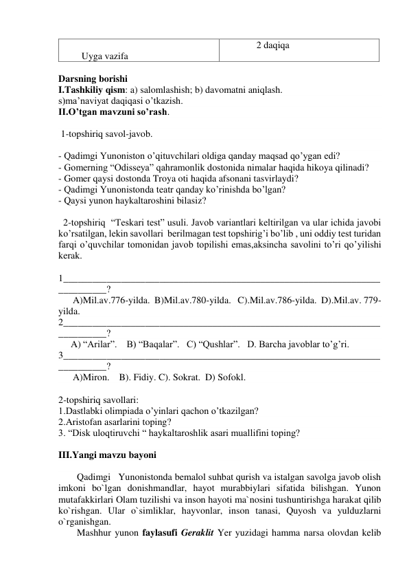  
        Uyga vazifa 
              2 daqiqa 
 
Darsning borishi 
I.Tashkiliy qism: a) salomlashish; b) davomatni aniqlash.  
s)ma’naviyat daqiqasi o’tkazish. 
II.O’tgan mavzuni so’rash. 
 
 1-topshiriq savol-javob. 
 
- Qadimgi Yunoniston o’qituvchilari oldiga qanday maqsad qo’ygan edi? 
- Gomerning “Odisseya” qahramonlik dostonida nimalar haqida hikoya qilinadi? 
- Gomer qaysi dostonda Troya oti haqida afsonani tasvirlaydi? 
- Qadimgi Yunonistonda teatr qanday ko’rinishda bo’lgan? 
- Qaysi yunon haykaltaroshini bilasiz? 
 
  2-topshiriq  “Teskari test” usuli. Javob variantlari keltirilgan va ular ichida javobi 
ko’rsatilgan, lekin savollari  berilmagan test topshirig’i bo’lib , uni oddiy test turidan 
farqi o’quvchilar tomonidan javob topilishi emas,aksincha savolini to’ri qo’yilishi 
kerak. 
 
1__________________________________________________________________
__________? 
      A)Mil.av.776-yilda.  B)Mil.av.780-yilda.   C).Mil.av.786-yilda.  D).Mil.av. 779-
yilda. 
2__________________________________________________________________
__________? 
A) “Arilar”.    B) “Baqalar”.   C) “Qushlar”.   D. Barcha javoblar to’g’ri. 
3__________________________________________________________________
__________? 
      A)Miron.    B). Fidiy. C). Sokrat.  D) Sofokl. 
 
2-topshiriq savollari: 
1.Dastlabki olimpiada o’yinlari qachon o’tkazilgan? 
2.Aristofan asarlarini toping? 
3. “Disk uloqtiruvchi “ haykaltaroshlik asari muallifini toping?  
  
III.Yangi mavzu bayoni  
 
Qadimgi   Yunonistonda bemalol suhbat qurish va istalgan savolga javob olish 
imkoni bo`lgan donishmandlar, hayot murabbiylari sifatida bilishgan. Yunon 
mutafakkirlari Olam tuzilishi va inson hayoti ma`nosini tushuntirishga harakat qilib 
ko`rishgan. Ular o`simliklar, hayvonlar, inson tanasi, Quyosh va yulduzlarni 
o`rganishgan. 
Mashhur yunon faylasufi Geraklit Yer yuzidagi hamma narsa olovdan kelib 
