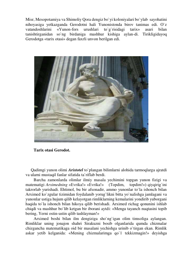 Misr, Mesopotamiya va Shimoliy Qora dengiz bo`yi koloniyalari bo`ylab  sayohatini 
nihoyasiga yetkazganda Gerodotni hali Yunonistonda birov tanimas edi. O`z 
vatandoshlarini 
«Yunon-fors 
urushlari 
to`g`risidagi 
tarix» 
asari 
bilan 
tanishtirganidan so`ng birdaniga mashhur kishiga aylan-di. Tirikligidayoq 
Gerodotga «tarix otasi» degan faxrli unvon berilgan edi. 
 
 
 
 
 
Tarix otasi Gerodot. 
 
 
 
     Qadimgi yunon olimi Aristotel to`plangan bilimlarni alohida tarmoqlarga ajratdi 
va ularni mustaqil fanlar sifatida ta`riflab berdi. 
Barcha zamonlarda olimlar ilmiy masala yechimini topgan yunon fizigi va 
matematigi Arximedning «Evrika!» «Evrika!»    (Topdim,    topdim!») qiyqirig`ini 
takrorlab yurishadi. Ehtimol, bu bir afsonadir, ammo yunonlar to`la ishonch bilan 
Arximed ko`zgular tizimidan foydalanib yorug`likni bitta yo`nalishga jamlagani va 
yunonlar ustiga hujum qilib kelayotgan rimliklarning kemalarini yondirib yuborgani 
haqida to`la ishonch bilan hikoya qilib berishadi. Arximed richag qonunini ishlab 
chiqdi va mashhur bo`lib ketgan bir iborani aytdi: «Menga tayanch nuqtasini topib 
bering, Yerni ostin-ustin qilib tashlayman!» 
Arximed boshi bilan ilm dengiziga sho`ng`igan olim timsoliga aylangan. 
Rimliklar uning jonajon shahri Sirakuzni bosib olganlarida qumda chizmalar 
chizgancha matematikaga oid bir masalani yechishga urinib o`tirgan ekan. Rimlik 
askar yetib kelganida: «Mening chizmalarimga qo`1 tekkizmagin!» deyishga 
