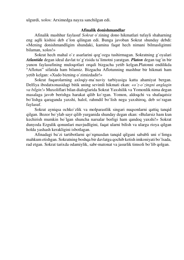 ulgurdi, xolos: Arximedga nayza sanchilgan edi. 
 
Afinalik donishmandlar 
Afinalik mashhur faylasuf Sokrat o`zining dono hikmatlari tufayli shaharning 
eng aqlli kishisi deb e`lon qilingan edi. Bunga javoban Sokrat shunday debdi: 
«Mening donishmandligim shundaki, kamina faqat hech nimani bilmasligimni 
bilaman, xolos!» 
Sokrat hech mahal o`z asarlarini qog`ozga tushirmagan. Sokratning g`oyalari 
Atlantida degan ideal davlat to`g`risida ta`limotni yaratgan. Platon degan tag`in bir 
yunon faylasufining muloqotlari orqali bizgacha yetib kelgan.Platonni endilikda 
“Aflotun” sifatida ham bilamiz. Bizgacha Aflotunning mashhur bir hikmati ham 
yetib kelgan: «Xudo bizning o`zimizdadir!» 
Sokrat fuqarolarning axloqiy-ma`naviy tarbiyasiga katta ahamiyat bergan. 
Delfiya ibodatxonasidagi bitik uning sevimli hikmati ekan: «o`z-o`zingni anglagin 
va bilgin!» Muxoliflari bilan dialoglarida Sokrat Yaxshilik va Yomonlik nima degan 
masalaga javob berishga harakat qilib ko`rgan. Yomon, aldoqchi va shafaqatsiz 
bo`lishga qaraganda yaxshi, halol, rahmdil bo`lish nega yaxshiroq, deb so`ragan 
faylasuf. 
Sokrat ayniqsa ochko`zlik va molparastlik singari nuqsonlarni qattiq tanqid 
qilgan. Bozor bo`ylab sayr qilib yurganida shunday degan ekan: «Bularsiz ham kun 
kechirish mumkin bo`lgan shuncha narsalar borligi ham qandoq yaxshi!» Sokrat 
dunyoda Ezgulik qonunlari mavjudligini, faqat ularni bilish va ularga rioya qilgan 
holda yashash kerakligini isbotlagan. 
Afinadagi ba`zi tartibotlarni qo`rqmasdan tanqid qilgani sababli uni o`limga 
mahkum etishgan. Sokratning boshqa bir davlatga qochib ketish imkoniyati bo`lsada, 
rad etgan. Sokrat tarixda odamiylik, sabr-matonat va jasurlik timsoli bo`lib qolgan. 
 
 
 
 
