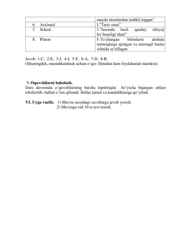 mayda atomlardan tashkil topgan” 
6.   Arximed 
I.”Tarix otasi” 
7.   Sokrat 
J.”Insonda 
hech 
qanday 
ehtiyoj 
bo’lmasligi shart” 
8.   Platon 
F.To’plangan 
bilimlarni 
alohida 
tarmoqlarga ajratgan va mustaqil fanlar 
sifatida ta’riflagan 
 
Javob: 1-C,  2-E,  3-J,  4-I,  5-F,  6-A,  7-D,  8-B. 
(Shuningdek, mustahkamlash uchun o’quv filmidan ham foydalanish mumkin). 
 
 
 
 V.Oquvchilarni baholash. 
Dars davomida o’quvchilarning barcha topshriqlar  bo’yicha bajargan ishlari 
tekshirilib, ballari e’lon qilinadi. Ballar jurnal va kundaliklariga qo’yiladi.  
 
VI. Uyga vazifa:   1) Mavzu asosidagi savollarga javob yozish. 
                              2) Mavzuga oid 10 ta test tuzish.  
 
 

