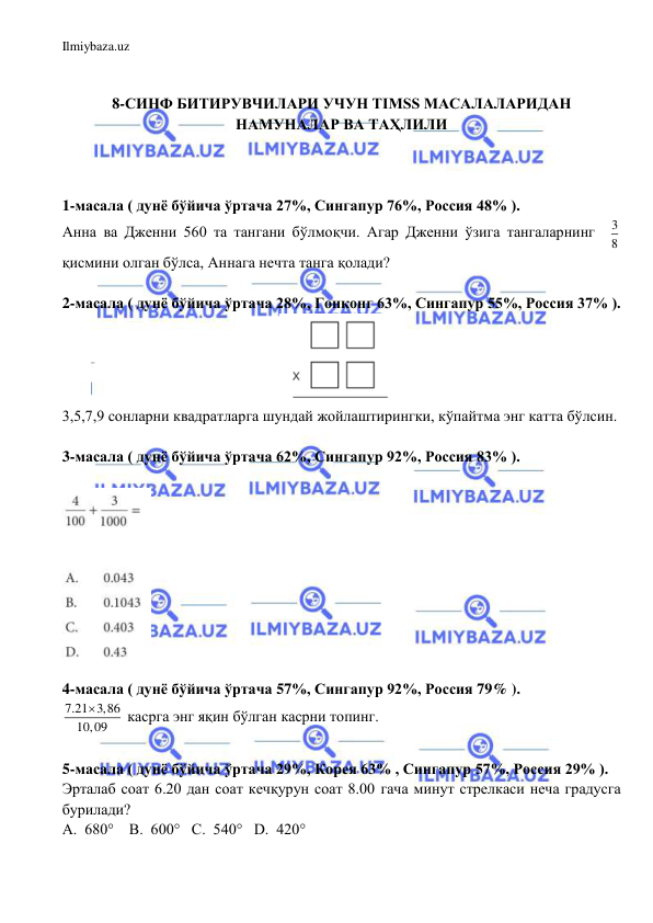 Ilmiybaza.uz 
 
 
 
8-СИНФ БИТИРУВЧИЛАРИ УЧУН TIMSS МАСАЛАЛАРИДАН 
НАМУНАЛАР ВА ТАҲЛИЛИ 
 
 
 
1-масала ( дунё бўйича ўртача 27%, Сингапур 76%, Россия 48% ).  
Aнна ва Дженни 560 та тангани бўлмоқчи. Агар Дженни ўзига тангаларнинг  3
8  
қисмини олган бўлса, Аннага нечта танга қолади?  
 
2-масала ( дунё бўйича ўртача 28%, Гонконг 63%, Сингапур 55%, Россия 37% ).  
 
3,5,7,9 сонларни квадратларга шундай жойлаштирингки, кўпайтма энг катта бўлсин.  
 
3-масала ( дунё бўйича ўртача 62%, Сингапур 92%, Россия 83% ).  
 
 
 
4-масала ( дунё бўйича ўртача 57%, Сингапур 92%, Россия 79% ).  
7.21 3,86
10,09

 касрга энг яқин бўлган касрни топинг. 
 
5-масала ( дунё бўйича ўртача 29%, Корея 63% , Сингапур 57%, Россия 29% ).  
Эрталаб соат 6.20 дан соат кечқурун соат 8.00 гача минут стрелкаси неча градусга 
бурилади?  
A.  680°    B.  600°   C.  540°   D.  420° 
 
