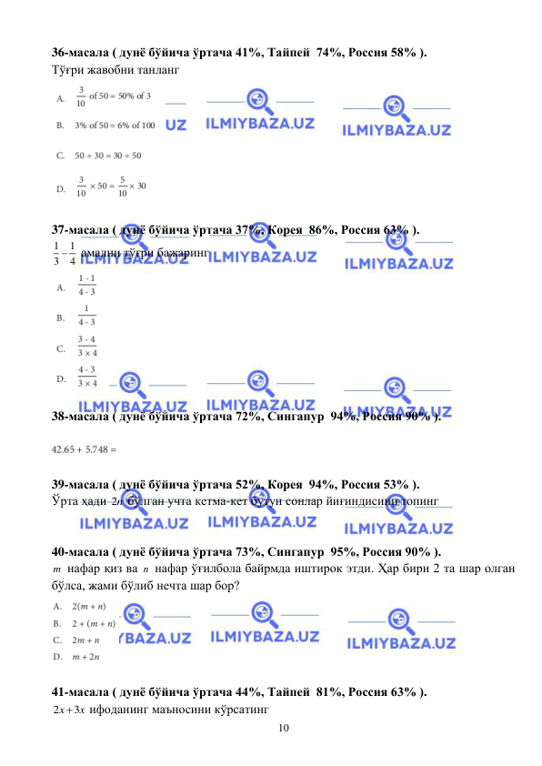  
 
10 
36-масала ( дунё бўйича ўртача 41%, Тайпей  74%, Россия 58% ). 
Тўғри жавобни танланг 
 
 
37-масала ( дунё бўйича ўртача 37%, Корея  86%, Россия 63% ). 
1
1
3
 4
 амални тўғри бажаринг 
 
 
38-масала ( дунё бўйича ўртача 72%, Сингапур  94%, Россия 90% ). 
 
 
 
39-масала ( дунё бўйича ўртача 52%, Корея  94%, Россия 53% ). 
Ўрта ҳади 2n бўлган учта кетма-кет бутун сонлар йиғиндисини топинг 
 
 
40-масала ( дунё бўйича ўртача 73%, Сингапур  95%, Россия 90% ). 
m  нафар қиз ва n  нафар ўғилбола байрмда иштирок этди. Ҳар бири 2 та шар олган 
бўлса, жами бўлиб нечта шар бор?  
 
 
41-масала ( дунё бўйича ўртача 44%, Тайпей  81%, Россия 63% ). 
2
3
x
 x
 ифоданинг маъносини кўрсатинг 
