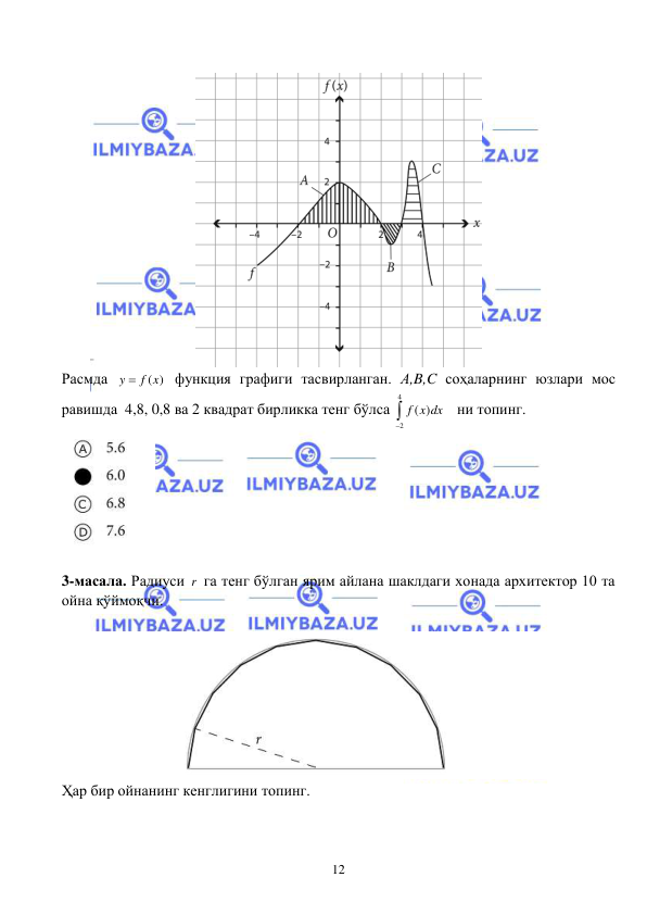  
 
12 
 
 
Расмда 
( )
y
 f x
 функция графиги тасвирланган. А,B,C соҳаларнинг юзлари мос 
равишда  4,8, 0,8 ва 2 квадрат бирликка тенг бўлса 
4
2
( )
f x dx

   ни топинг. 
 
 
3-масала. Радиуси r  га тенг бўлган ярим айлана шаклдаги хонада архитектор 10 та 
ойна қўймоқчи.   
 
 
Ҳар бир ойнанинг кенглигини топинг.  
