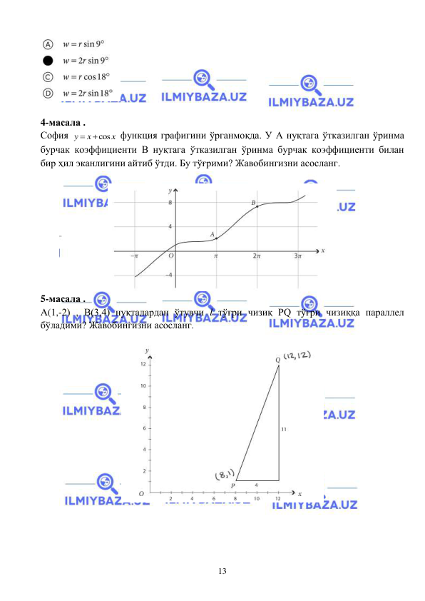  
 
13 
 
 
4-масала . 
София 
cos
y
x
x


 функция графигини ўрганмоқда. У А нуқтага ўтказилган ўринма 
бурчак коэффициенти B нуқтага ўтказилган ўринма бурчак коэффициенти билан 
бир ҳил эканлигини айтиб ўтди. Бу тўғрими? Жавобингизни асосланг.   
 
 
5-масала . 
A(1,-2) , B(3,4) нуқталардан ўтувчи l тўғри чизиқ PQ тўғри чизиққа параллел 
бўладими? Жавобингизни асосланг.  
 
 
