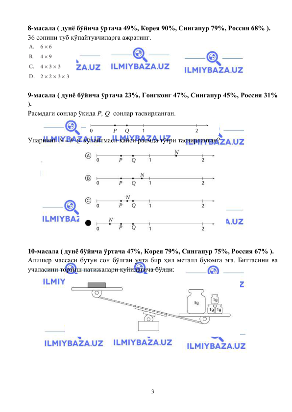  
 
3 
8-масала ( дунё бўйича ўртача 49%, Корея 90%, Сингапур 79%, Россия 68% ).  
36 сонини туб кўпайтувчиларга ажратинг. 
 
 
9-масала ( дунё бўйича ўртача 23%, Гонгконг 47%, Сингапур 45%, Россия 31% 
).  
Расмдаги сонлар ўқида P, Q  сонлар тасвирланган.  
 
Уларнинг N
 P Q

 кўпайтмаси қайси расмда тўғри тасвирланган? 
 
 
10-масала ( дунё бўйича ўртача 47%, Корея 79%, Сингапур 75%, Россия 67% ).  
Алишер массаси бутун сон бўлган учта бир ҳил металл буюмга эга. Биттасини ва 
учаласини тортиш натижалари қуйидагича бўлди:   
 
 
 
